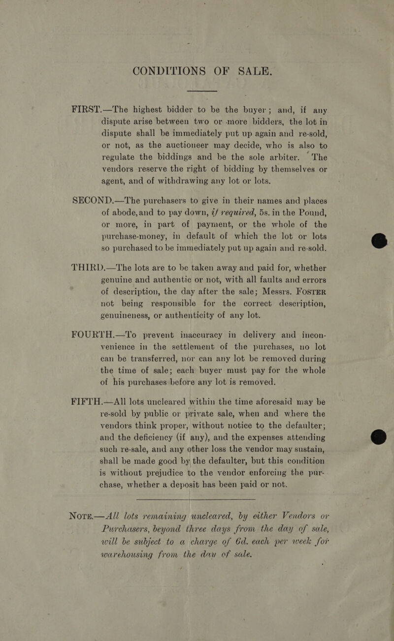 CONDITIONS OF SALE. FIRST.—The highest bidder to be the buyer; and, if any dispute arise between two or more bidders, the lot in dispute shall be immediately put up again and re-sold, or not, as the auctioneer may decide, who is also to regulate the biddings and be the sole arbiter. The vendors reserve the right of bidding by themselves or agent, and of withdrawing any lot or lots. SECOND.—The purchasers to give in their names and places of abode,and to pay down, @/ required, 5s. in the Pound, or more, in part of payment, or the whole of the purchase-money, In default of which the lot or lots so purchased to be immediately put up again and re-sold. THIRD.—tThe lots are to be taken away and paid for, whether genuine and authentic or not, with all faults and errors of description, the day after the sale; Messrs. FosrrER not being responsible for the correct description, genuineness, or authenticity of any lot. FOURTH.—To prevent inaccuracy in delivery and incon- venience in the settlement of the purchases, no lot can be transferred, nor can any lot be removed during the time of sale; each buyer must pay for the whole of his purchases before any lot is removed. FIFTH.—AII lots uncleared within the time aforesaid may be re-sold by public or private sale, when and where the vendors think proper, without notice to the defaulter; and the deficiency (if any), and the expenses attending such re-sale, and any other loss the vendor may sustain, shall be made good by the defaulter, but this condition is without prejudice to the vendor enforcing the pur- chase, whether a deposit has been paid or not. Nore.—All lots remaining uncleared, by ether Vendors or Purchasers, beyond three days from the day of sale, will be subject to a charge of 6d. each per week for warehousing from the dau of sale. 4