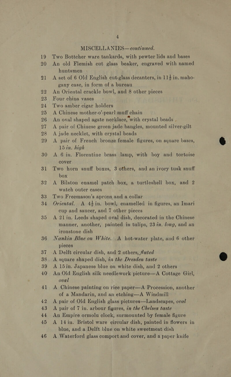 b&gt; bo bw bt on mS Lo) oo © 31 + MISCELLA NIES— continued. Two Bottcher ware tankards, with pewter lids and bases An old Flemish cut glass beaker, engraved with named huntsmen A set of 6 Old English cut-glass decanters, in 114 in. maho- gany case, in form of a bureau An Oriental crackle bowl], and 8 other pieces Four china vases Two amber cigar holders A Chinese mother-o’-pear] muff chain An oval shaped agate necklace, with crystal beads A pair of Chinese green jade bangles, mounted silver-gilt A jade necklet, with crystal beads A pair of French bronze female figures, on square bases, 15in. high A 6 in. Florentine brass lamp, with boy and tortoise cover : Two horn snuff boxes, 3 others, and an ivory tusk snuff box A Bilston enamel patch box, a turtleshell box, and 2 watch outer cases Two Freemason’s aprons anda collar Oriental. A 44in. bowl, enamelled in figures, an Imari cup and saucer, and 7 other pieces A 21 in. Leeds shaped oval dish, decorated in the Chinese manner, another, painted in tulips, 237m. long, and an ironstone dish Nankin Blue on White. _A hot-water plate, and 6 other pieces A Delft circular dish, and 2 others, tuted A square shaped dish, 72 the Dresden taste A 15in. Japanese blue on white dish, and 2 others An Old English silk needlework picture—A Cottage Girl, oval A Chinese painting on rice paper—A Procession, another of a Mandarin, and an etching—A Windmill A pair of Old English glass pictures—Landscapes, oval A pair of 7 in. arbour figures, 72 the Chelsea taste An Empire ormolu clock, surmounted by female figure A 14in. Bristol ware circular dish, painted in flowers in blue, and a Delft blue on white sweetmeat dish A Waterford glass comport and cover, and a paper knife