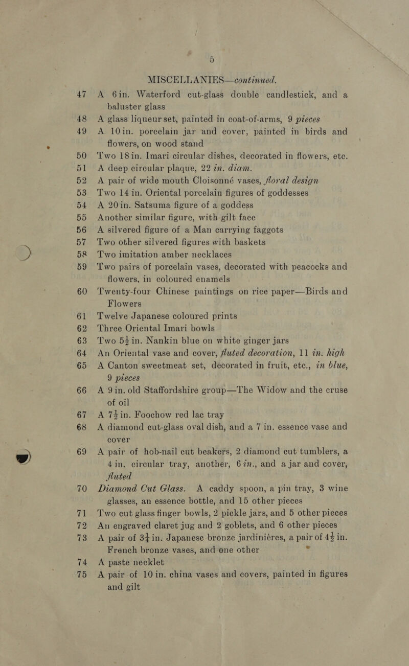 47 48 49 50 51 52 53 54 55 56 57 5&amp; 59 60 61 62 63 64 65 66 67 68 69 70 v1 72 73 74 75 ao MISCELLANIES—continued. A 6in. Waterford cut-glass double candlestick, and a baluster glass A glass liqueur set, painted in coat-of-arms, 9 pieces A 10in. porcelain jar and cover, painted in birds and flowers, on wood stand Two 18in. Imari circular dishes, decorated in flowers, etc. A deep circular plaque, 22 in. diam. A pair of wide mouth Cloisonné vases, floral design Two 14 in. Oriental porcelain figures of goddesses A 20in. Satsuma figure of a goddess Another similar figure, with gilt face A silvered figure of a Man carrying faggots Two other silvered figures with baskets Two imitation amber necklaces Two pairs of porcelain vases, decorated with peacocks and flowers, in coloured enamels Twenty-four Chinese paintings on rice paper—Birds and Flowers Twelve Japanese coloured prints Three Oriental Imari bowls Two 54in. Nankin blue on white ginger jars An Oriental vase and cover, futed decoration, 11 in. high A Canton sweetmeat set, decorated in fruit, etc., zn blue, 9 pleces A Qin. old Staffordshire group—The Widow and the cruse of oil A 74in. Foochow red lac tray A diamond cut-glass oval dish, and a 7 in. essence vase and cover A pair of hob-nail cut beakers, 2 diamond cut tumblers, a 4in. circular tray, another, 627., and ajar and cover, tuted Diamond Cut Glass. A caddy spoon, a pin tray, 3 wine glasses, an essence bottle, and 15 other pieces Two cut glass finger bowls, 2 pickle jars, and 5 other pieces An engraved claret jug and 2 goblets, and 6 other pieces A pair of 34¢in. Japanese bronze jardiniéres, a pair of 44 in. French bronze vases, and one other . A paste necklet A pair of 10 in. china vases and covers, painted in figures and gilt