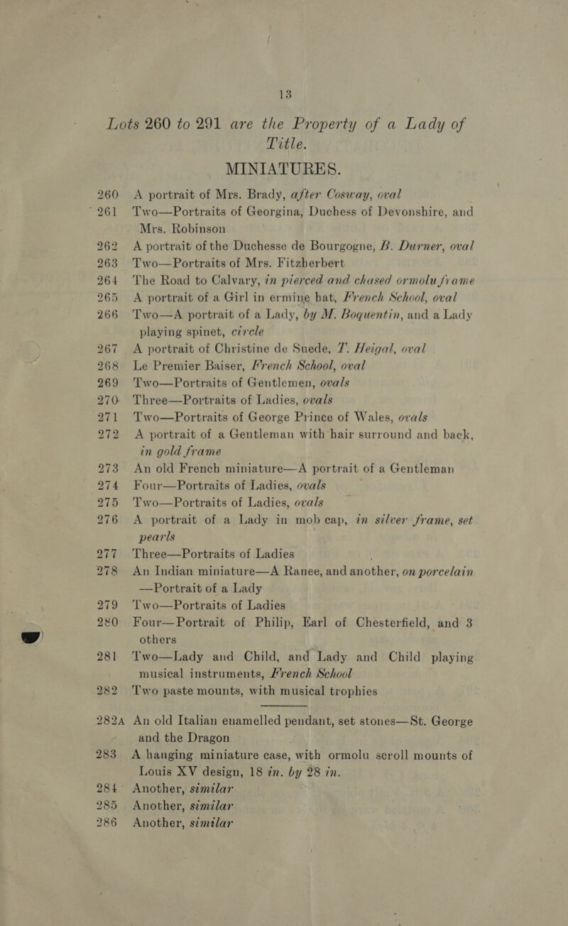 ~J b&gt; bo bo -~J ~I we &gt; b&gt; Io ws Title. MINIATURES. A portrait of Mrs. Brady, after Cosway, oval Two—Portraits of Georgina, Duchess of Devonshire, and Mrs. Robinson A portrait of the Duchesse de Bourgogne, B. Durner, oval Two— Portraits of Mrs. Fitzherbert The Road to Calvary, in pierced and chased ormolu frame A portrait of a Girl in ermine hat, Hrench School, oval Two—A portrait of a Lady, by M. Boquentin, and a Lady playing spinet, czrcle A portrait of Christine de Suede, 7. Heigal, oval Le Premier Baiser, rench School, oval Two—Portraits of Gentlemen, ovals Three—Portraits of Ladies, ovals Two—Portraits of George Prince of Wales, ovals A portrait of a Gentleman with hair surround and back, in gold frame An old French miniature—A portrait of a Gentleman Four—Portraits of Ladies, ovals Two—Portraits of Ladies, ovals A portrait of a Lady in mob cap, in silver frame, set pearls Three—Portraits of Ladies An Indian miniature—A Ranee, and another, on porcelain Portrait of a Lady tT wo—Portraits of Ladies Four— Portrait of Philip, Earl of Chesterfield, and 3 others Two—Lady and Child, and Lady and Child playing musical instruments, Mrench School Two paste mounts, with musical trophies  An old Italian enamelled pendant, set stones—St. George and the Dragon A hanging miniature case, with ormolu scroll mounts of Louis XV design, 18 in. by 28 in. Another, s¢mzlar Another, similar Another, s¢mtlar