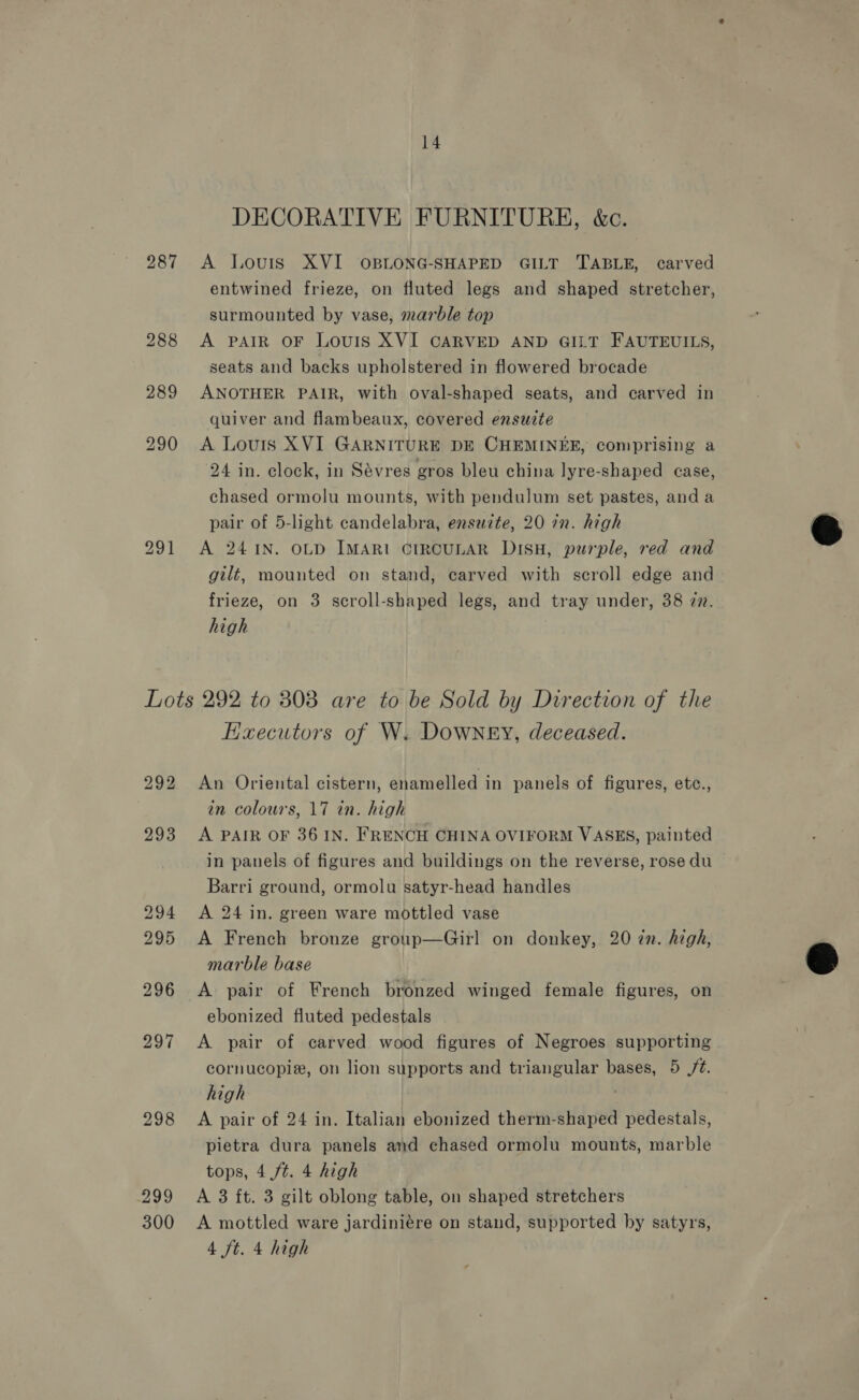 287 289 290 14 DECORATIVE FURNITURH, &amp;c. A Louis XVI OBLONG-SHAPED GILT TABLE, carved entwined frieze, on fluted legs and shaped stretcher, surmounted by vase, marble top A PAIR OF LouIS XVI CARVED AND GILT FAUTEUILS, seats and backs upholstered in flowered brocade ANOTHER PAIR, with oval-shaped seats, and carved in quiver and flambeaux, covered ensuite A Louris XVI GARNITURE DE CHEMINEER, comprising a 24 in. clock, in Sévres gros bleu china lyre-shaped case, chased ormolu mounts, with pendulum set pastes, anda pair of 5-light candelabra, ensazte, 20 72. high A 24 1N. OLD IMARI CIRCULAR DISH, purple, red and gilt, mounted on stand, carved with scroll edge and frieze, on 3 scroll-shaped legs, and tray under, 38 27. high 297 298 299 300 Haecutors of W. Downey, deceased. An Oriental cistern, enamelled in panels of figures, etc., in colours, 17 in. high A PAIR OF 36 IN. FRENCH CHINA OVIFORM VASES, painted in panels of figures and buildings on the reverse, rose du Barri ground, ormolu satyr-head handles A 24 in. green ware mottled vase A French bronze group—Girl on donkey, 20 7n. high, marble base A pair of French bronzed winged female figures, on ebonized fluted pedestals A pair of carved wood figures of Negroes supporting cornucopie, on lion supports and triangular bases, 5 /¢. high . A pair of 24 in. Italian ebonized therm-shaped pedestals, pietra dura panels and chased ormolu mounts, marble tops, 4 ft. 4 high A 3 ft. 3 gilt oblong table, on shaped stretchers A mottled ware jardiniére on stand, supported by satyrs, 4 ft. 4 high