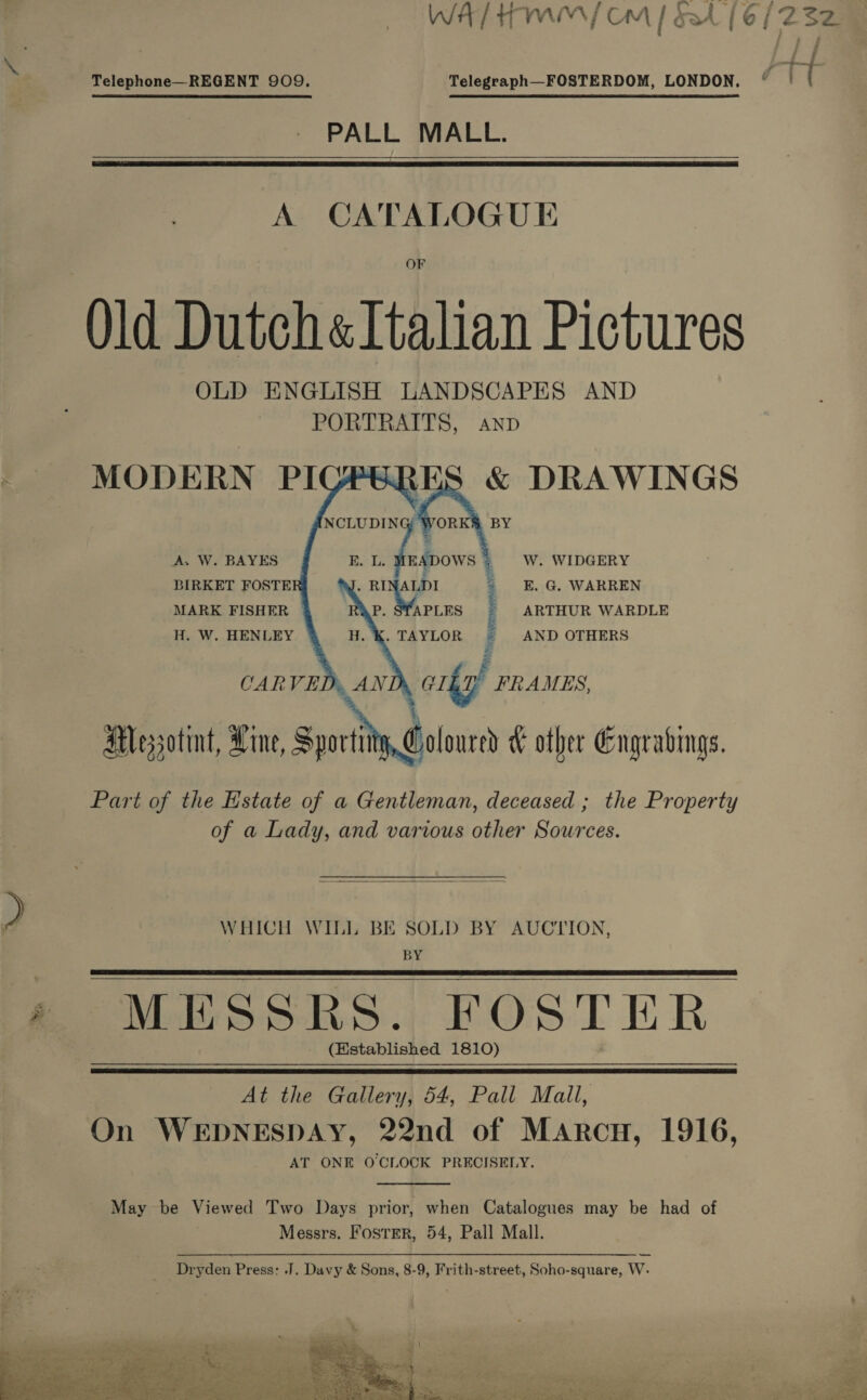  Telephone—REGENT 909. Telegraph—FOSTERDOM, LONDON, PALL MALL.   Old Dutch «Italian Pictures OLD ENGLISH LANDSCAPES AND PORTRAITS, Anp MODERN PI &amp; DRAWINGS BY      A. W. BAYES EADOWS  E.  L. W. WIDGERY  BIRKET FOSTE LDI | E.G. WARREN MARK FISHER eo: el ARTHUR WARDLE H. W. HENLEY . TAYLOR | AND OTHERS CARVED, AND, GI£ “hee Y 7 Atlessotint, Line, Sporting oloured W other Gngrabmgs. Part of the Estate of a Gentleman, deceased ; the Property of a Lady, and various other Sources.  WHICH WILL BE SOLD BY AUCTION, BY MESSRS. FOSTER (Established 1810)    At the Gallery, 54, Pall Mall, On WEDNESDAY, 22nd of Marcu, 1916, AT ONE O'CLOCK PRECISELY.  May be Viewed Two Days prior, when Catalogues may be had of Messrs. Foster, 54, Pall Mall. } Dryden Press: J, Davy &amp; Sons, 8-9, Frith-street, Soho-square, W- Bar a