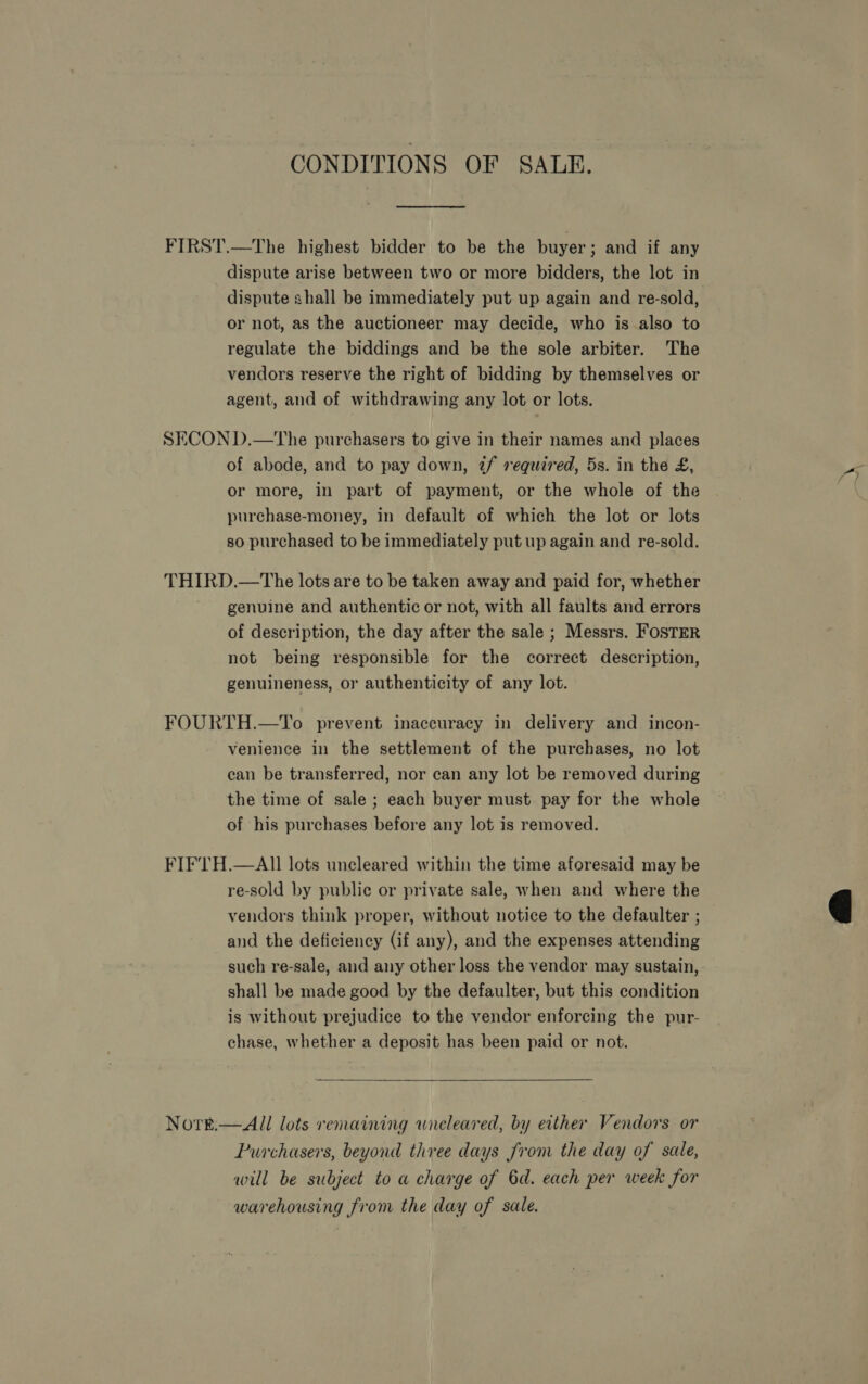 CONDITIONS OF SALE. FIRST.—The highest bidder to be the buyer; and if any dispute arise between two or more bidders, the lot in dispute shall be immediately put up again and re-sold, or not, as the auctioneer may decide, who is also to regulate the biddings and be the sole arbiter. The vendors reserve the right of bidding by themselves or agent, and of withdrawing any lot or lots. SECON D.—The purchasers to give in their names and places of abode, and to pay down, 2/ required, 5s. in the £, or more, in part of payment, or the whole of the purchase-money, in default of which the lot or lots so purchased to be immediately put up again and re-sold. THIRD.—The lots are to be taken away and paid for, whether genuine and authentic or not, with all faults and errors of description, the day after the sale ; Messrs. FosTER not being responsible for the correct description, genuineness, or authenticity of any lot. FOURTH.—To prevent inaccuracy in delivery and incon- venience in the settlement of the purchases, no lot can be transferred, nor can any lot be removed during the time of sale ; each buyer must pay for the whole of his purchases before any lot is removed. FIFTH.—AIl lots uncleared within the time aforesaid may be re-sold by public or private sale, when and where the vendors think proper, without notice to the defaulter ; and the deficiency (if any), and the expenses attending such re-sale, and any other loss the vendor may sustain, shall be made good by the defaulter, but this condition is without prejudice to the vendor enforcing the pur- chase, whether a deposit has been paid or not. Nort.—All lots remaining wneleared, by either Vendors or Purchasers, beyond three days from the day of sale, will be subject to a charge of 6d. each per week for warehousing from the day of sale. 
