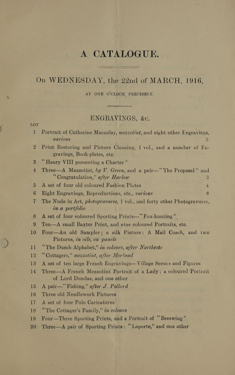   LOT 12° 13 AT ONE O'CLOCK PRECISELY. ENGRAVINGS, &amp;c. Portrait of Catharine Macaulay, mezzotint, and eight other Engravings, various J Print Restoring and Picture Cleaning, 1 vol., and a number of [n- gravings, Book-plates, ete. “Henry VIII presenting a Charter” Three—A Mezzotint, by V. Green, and a pair— The Proposal” and “Congratulation,” after Harlow 3 A set of four old coloured Fashion Plates 4 Hight Engravings, Reproductions, ete., vartous 8 The Nude in Art, photogravures, 1 vol., and forty other Photogravuies, in a portfolio A set of four coloured Sporting Prints—‘‘ Fox-hunting ” Ten—A small Baxter Print, and nine coloured Portraits, etc. Four—An old Sampler; a silk Picture: A Mail Coach, and two Pictures, 7n oils, on panels “The Dumb Alphabet,” in colours, after Northcote “ Cottagers,” mezzotint, after Morland A set of ten large French Engravings—Village Scenes and Figures Three—A French Mezzotint Portrait of a Lady; a coloured Portrait of Lord Dundas, and one other A pair— Fishing,” after J. Pollard Three old Needlework Pictures A set of four Polo Caricatures “The Cottager’s Family,” ¢n colours Four—Three Sporting Prints, and a Portrait of “ Beeswing ” Three—A pair of Sporting Prints: “ Laporte,” and one other