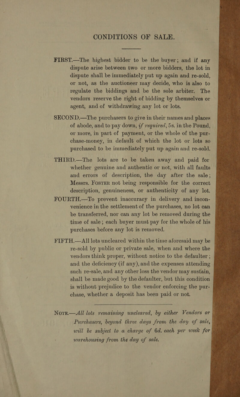CONDITIONS OF SALE.                                 dispute arise between two or more bidders, the lot in dispute shall be immediately put up again and re-sold, or not, as the auctioneer may decide, who is also to regulate the biddings and be the sole arbiter. The vendors reserve the right of bidding by themselves or agent, and of withdrawing any lot or lots. of abode, and to pay down, tf required, 5s. in the Pound, or more, in part of payment, or the whole of the pur- chase-money, in default of which the lot or lots so purchased to be immediately put up again and re-sold. whether genuine and authentic or not, with all faults — and errors of description, the day after the sale; Messrs. FosrER not being responsible for the correct description, genuineness, or authenticity of any lot. venience in the settlement of the purchases, no lot can be transferred, nor can any lot be removed during the time of sale; each buyer must pay for the whole of his purchases before any lot is removed. re-sold by public or private sale, when and where the vendors think proper, without notice to the defaulter ; and the deficiency (if any), and the expenses attending such re-sale, and any other loss the vendor may sustain, shall be made good by the defaulter, but this condition is without prejudice to the vendor enforcing the pur- chase, whether a deposit has been paid or not. Purchasers, beyond three days from the day of sale, will be subject to a charge of 6d. each per week for warehousing from the day of sale.