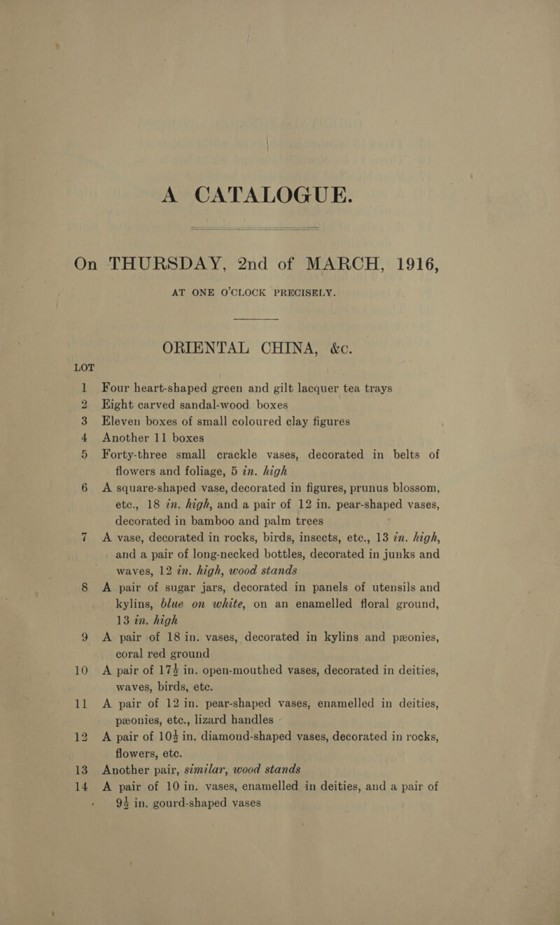 A CATALOGUE.  13 14 AT ONE O'CLOCK PRECISELY. ORIENTAL CHINA, &amp;c. Four heart-shaped green and gilt lacquer tea trays Eight carved sandal-wood boxes Eleven boxes of small coloured clay figures Another 11 boxes Forty-three small crackle vases, decorated in belts of flowers and foliage, 5 in. high A square-shaped vase, decorated in figures, prunus blossom, etc., 18 zn. high, and a pair of 12 in. pear-shaped vases, decorated in bamboo and palm trees A vase, decorated in rocks, birds, insects, ete., 13 in. high, and a pair of long-necked bottles, decorated in junks and waves, 12 in. high, wood stands A pair of sugar jars, decorated in panels of utensils and kylins, blue on white, on an enamelled floral ground, 13 in. high A pair of 18 in. vases, decorated in kylins and pzonies, coral red ground A pair of 174 in. open-mouthed vases, decorated in deities, waves, birds, ete. A pair of 12 in. pear-shaped vases, enamelled in deities, ponies, etc., lizard handles A pair of 103 in. diamond-shaped vases, decorated in rocks, flowers, etc. Another pair, similar, wood stands A pair of 10 in. vases, enamelled in deities, and a pair of 94 in. gourd-shaped vases