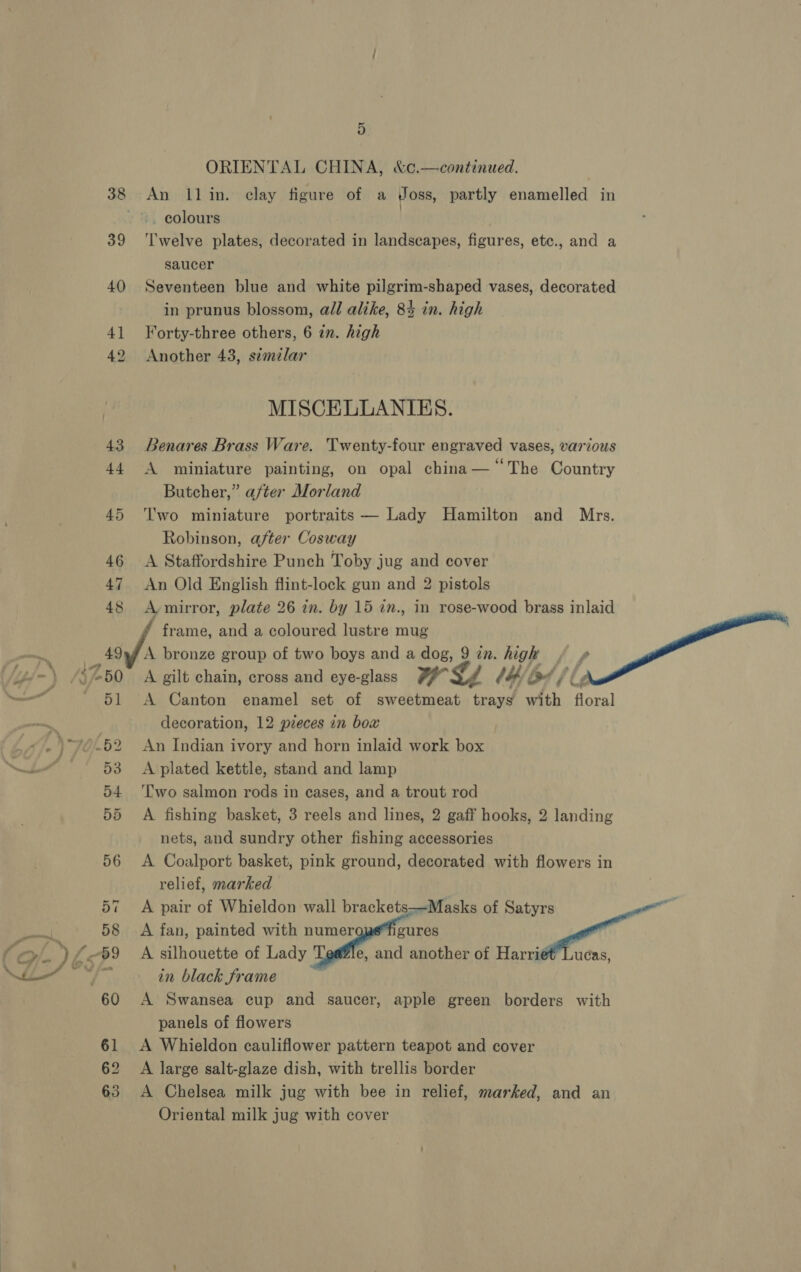 ORIENTAL CHINA, &amp;c.—continued. 38 An llin. clay figure of a Joss, partly enamelled in colours | 39 ‘l'welve plates, decorated in landscapes, figures, etc., and a saucer 40 Seventeen blue and white pilgrim-shaped vases, decorated in prunus blossom, all alike, 84 in. high 41 Forty-three others, 6 in. high 42 Another 43, simzelar MISCELLANIES. 43 Benares Brass Ware. Twenty-four engraved vases, various 44 A miniature painting, on opal china— “The Country Butcher,” after Morland 45 ‘lwo miniature portraits — Lady Hamilton and Mrs. Robinson, after Cosway 46 A Staffordshire Punch Toby jug and cover 47 An Old English flint-lock gun and 2 pistols 48 A mirror, plate 26 in. by 15 in., in rose-wood brass inlaid * frame, and a coloured lustre mug — 49,9 A bronze group of two boys and a dog, 9 in. high + » { /y/- ) S750. A gilt chain, cross and eye-glass WL (# bat / i Z — - 51 A Canton enamel set of sweetmeat trays with floral decoration, 12 pieces in box )-ye-52 An Indian ivory and horn inlaid work box ~~ -53>sOA plated kettle, stand and lamp 54 ‘Two salmon rods in cases, and a trout rod 55 A fishing basket, 3 reels and lines, 2 gaff hooks, 2 landing nets, and sundry other fishing accessories 56 A Coalport basket, pink ground, decorated with flowers in relief, marked 57 A pair of Whieldon wall brackets—Masks of Satyrs si aay 58 <A fan, painted with numer gures oe “> ) £69 A silhouette of Lady Tgeffe, and another of Harrié€’ Lucas, WM sey ag in black frame 60 A Swansea cup and saucer, apple green borders with panels of flowers 61 <A Whieldon cauliflower pattern teapot and cover 62 A large salt-glaze dish, with trellis border 63 A Chelsea milk jug with bee in relief, marked, and an Oriental milk jug with cover   