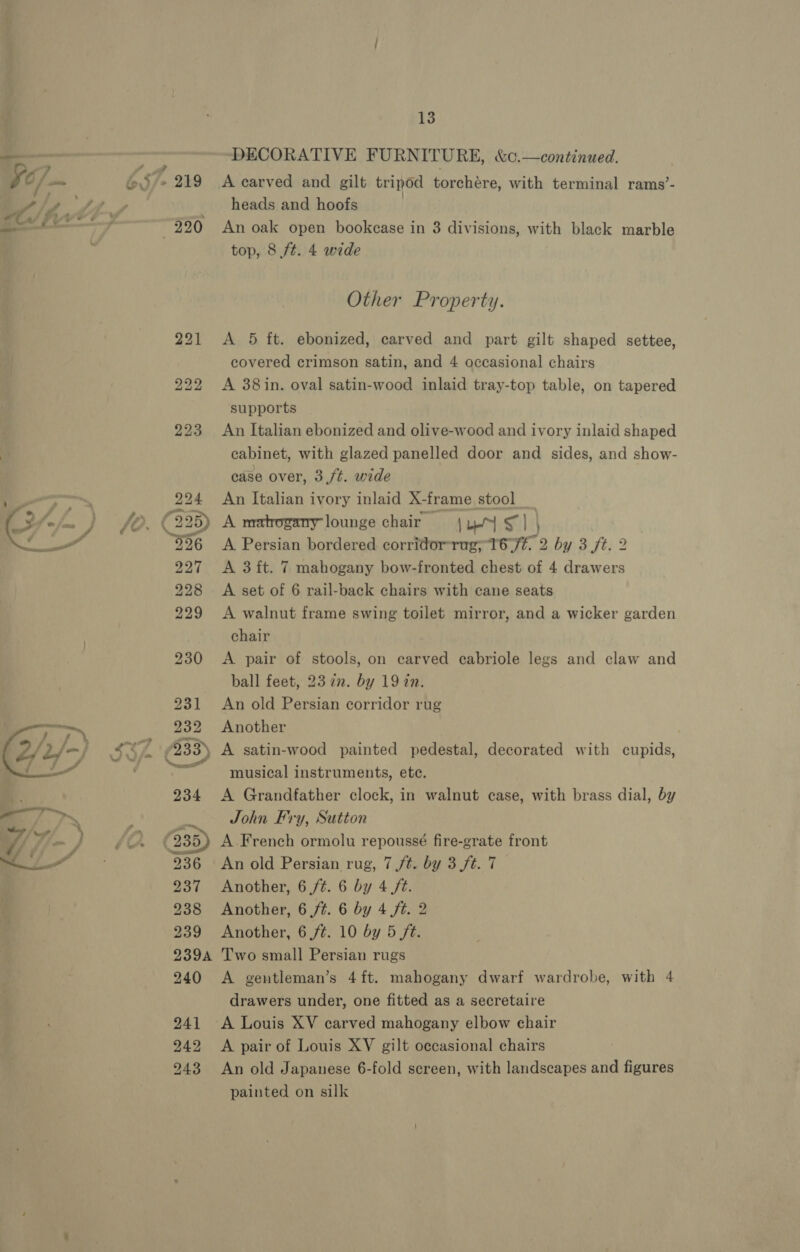  DECORATIVE FURNITURE, &amp;0.—continued, A carved and gilt tripod torchére, with terminal rams’- heads and hoofs An oak open bookcase in 3 divisions, with black marble top, 8 ft. 4 wide Other Property. A 5 ft. ebonized, carved and part gilt shaped settee, covered crimson satin, and 4 occasional chairs A 38 in. oval satin-wood inlaid tray-top table, on tapered supports An Italian ebonized and olive-wood and ivory inlaid shaped cabinet, with glazed panelled door and sides, and show- case over, 3,ft. wide An Italian ivory inlaid X-frame stool A matogany lounge chair | by S14 A Persian bordered corridor-rug; 1677. 2 by 3 /t. 2 A 3 ft. 7 mahogany bow-fronted chest of 4 drawers A set of 6 rail-back chairs with cane seats A walnut frame swing toilet mirror, and a wicker garden chair A pair of stools, on carved cabriole legs and claw and ball feet, 23 22. by 19 in. An old Persian corridor rug Another musical instruments, ete. A Grandfather clock, in walnut case, with brass dial, by John Fry, Sutton A French ormolu repoussé fire-grate front An old Persian rug, 7 /t. by 3 ft. 7 Another, 6 ft. 6 by 4 ft. Another, 6 ft. 6 by 4 ft. 2 Another, 6 /¢. 10 by 5 ft. Two small Persian rugs A gentleman’s 4ft. mahogany dwarf wardrobe, with 4 drawers under, one fitted as a secretaire A Louis XV carved mahogany elbow ehair A pair of Louis XV gilt occasional chairs An old Japanese 6-fold screen, with landscapes and figures painted on silk