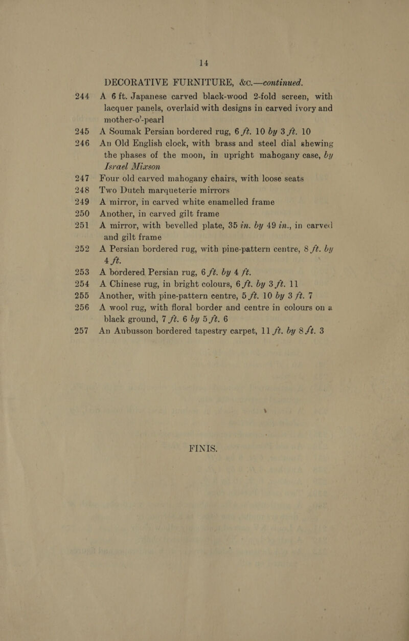 244 A 6 ft. Japanese carved black-wood 2-fold screen, with lacquer panels, overlaid with designs in carved ivory and mother-o’-pear] A Soumak Persian bordered rug, 6 /¢. 10 by 3 ft. 10 An Old English clock, with brass and steel dial shewing the phases of the moon, in upright mahogany case, by Israel Mixson Four old carved mahogany chairs, with loose seats Two Dutch marqueterie mirrors A mirror, in carved white enamelled frame Another, in carved gilt frame A mirror, with bevelled plate, 35 7m. by 49 in., in carved and gilt frame A Persian bordered rug, with pine-pattern centre, 8 ft. by 4 ft. A bordered Persian rug, 6 ft. by 4 ft. A Chinese rug, in bright colours, 6 ft. by 3 ft. 11 Another, with pine-pattern centre, 5 /¢. 10 by 3 ft. 7 A wool rug, with floral border and centre in colours on a black ground, 7 ft. 6 by 5 ft. 6 An Aubusson bordered tapestry carpet, 11 /t. by 8f. 3 FINIS.