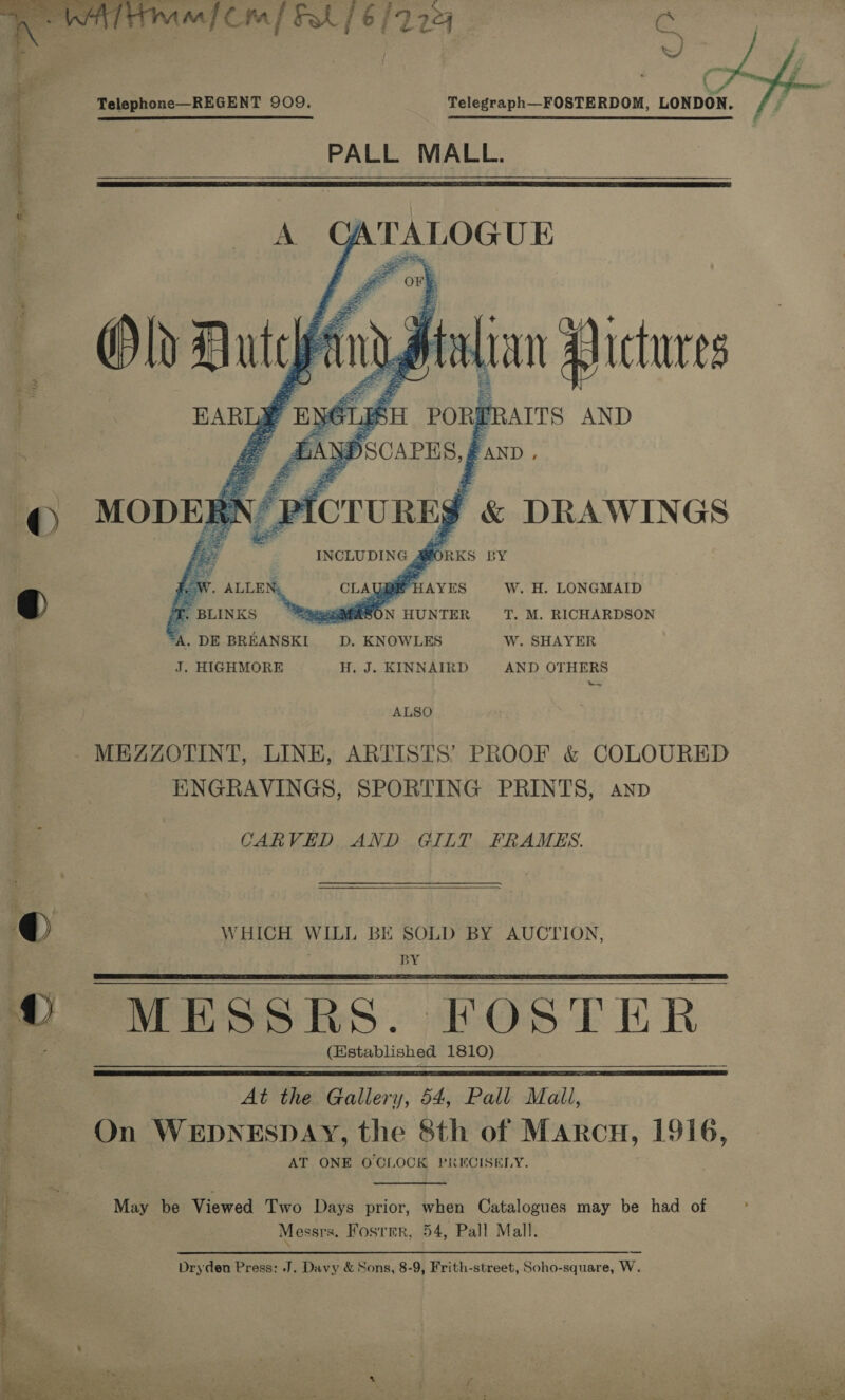   7 Serer a iin 9 i Ae . mic] Fil / 6/7224 Cc | J) 1. Telephone—REGENT 909. Telegraph—FOSTERDOM, LONDON.  j }. PALL MALL. 2   J Pas BY W. H. LONGMAID T. beers T. M. RICHARDSON “A. DE BREANSKI D. KNOWLES W. SHAYER J. HIGHMORE H. J. KINNAIRD AND OTHERS ALSO MEZZOTINT, LINE, ARTISTS’ PROOF &amp; COLOURED ENGRAVINGS, SPORTING PRINTS, anp CARVED AND GILT FRAMES.  ®@ WHICH WILL BE SOLD BY AUCTION, . BY ww MESSRS. F OSTER (Established 1810)    At the Gallery, 54, Pall Mall, c On WEDNESDAY, the Sth of Marcu, 1916, AT ONE O CLOCK PRECISELY.  i : May be Viewed Two Days prior, when Catalogues may be had of Messrs. Foster, 54, Pall Mall. ‘ po SSSI Sel ena Wa 2s a i Dryden Press: J. Davy &amp; Sons, 8-9, Frith-street, Soho-square, W.  : i , : : ee oh A a Se