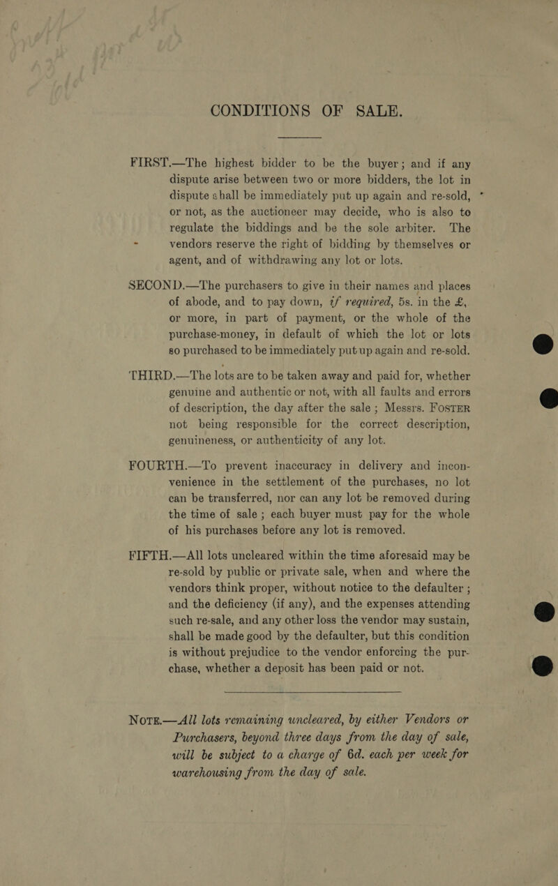 CONDITIONS OF SALE. FIRST.—The highest bidder to be the buyer; and if any dispute arise between two or more bidders, the lot in dispute shall be immediately put up again and re-sold, or not, as the auctioneer may decide, who is also to regulate the biddings and be the sole arbiter. The - vendors reserve the right of bidding by themselves or agent, and of withdrawing any lot or lots. SECOND.—tThe purchasers to give in their names and places of abode, and to pay down, tf required, 5s. in the £, or more, in part of payment, or the whole of the purchase-money, in default of which the lot or lots | so purchased to be immediately put up again and re-sold. &amp; THIRD.—The lots are to be taken away and paid for, whether genuine and authentic or not, with all faults and errors @ of description, the day after the sale ; Messrs. FosTER not being responsible for the correct description, genuineness, or authenticity of any lot.  FOURTH.—To prevent inaccuracy in delivery and incon- venience in the settlement of the purchases, no lot can be transferred, nor can any lot be removed during the time of sale ; each buyer must pay for the whole of his purchases before any lot is removed. FIFTH.—All lots uncleared within the time aforesaid may be re-sold by public or private sale, when and where the vendors think proper, without notice to the defaulter ; and the deficiency (if any), and the expenses attending @ such re-sale, and any other loss the vendor may sustain, shall be made good by the defaulter, but this condition is without prejudice to the vendor enforcing the pur- chase, whether a deposit has been paid or not. &amp; Notge.—All lots remaining wncleared, by either Vendors or Purchasers, beyond three days from the day of sale, will be subject to a charge of 6d. each per week for warehousing from the day of sale.