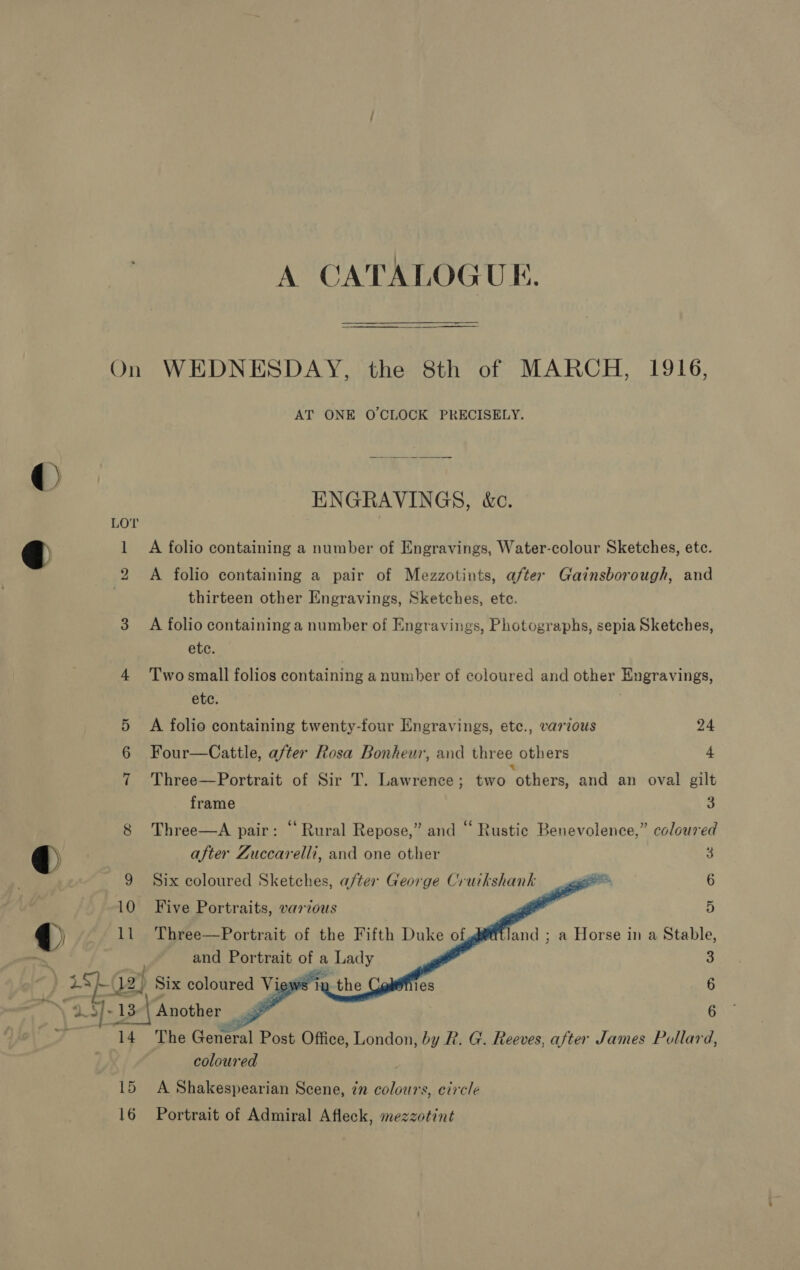 A CATALOGUE. On WEDNESDAY, the 8th of MARCH, 1916, AT ONE O'CLOCK PRECISELY. ENGRAVINGS, &amp;c. LOT 1 A folio containing a number of Engravings, Water-colour Sketches, etc. 2 A folio containing a pair of Mezzotints, after Gainsborough, and thirteen other Engravings, Sketches, ete. 3 A folio containing a number of Engravings, Photographs, sepia Sketches, etc. 4 'T'wosmall folios containing a number of coloured and other Engravings, etc. 5 A folio containing twenty-four Engravings, etec., various 24 Four—Cattle, after Rosa Bonheur, and three others 4 7 Three—Portrait of Sir T. Lawrence; two “others, and an oval gilt frame 3 8 Three—A pair: “Rural Repose,” and “ Rustic Benevolence,” coloured after Zuccarelli, and one other 3 9 Six coloured Sketches, after George Cruikshank eee? 6    10 Five Portraits, various 11 Three—Portrait of the Fifth Duke of D and ; a Horse in a Stable, and Portrait of a Lady 3 ~(12) Six coloured View iy 1e8 6 9 5]: 13 Another 4 a 6 14 The General Post Office, London, by R. G. Reeves, after James Pollard, coloured 15 A Shakespearian Scene, in colours, circle 16 Portrait of Admiral Afleck, mezzotint