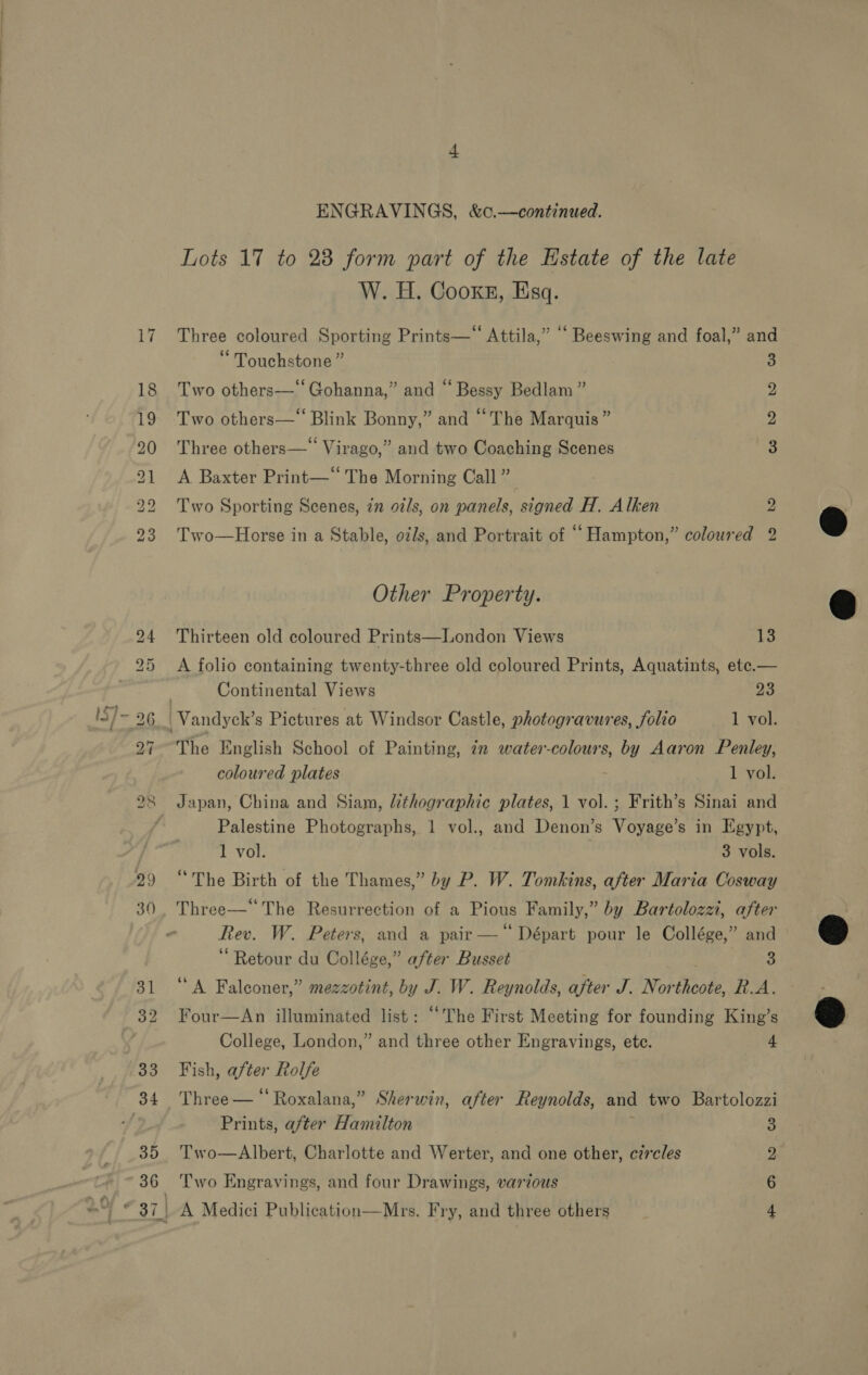 ENGRAVINGS, &amp;c.—continued. Lots 17 to 23 form part of the Estate of the late W. H. Cooke, Esq. Three coloured Sporting Prints—‘“‘ Attila,” “ Beeswing and foal,” and Touchstone ” 3 Two others— Gohanna,” and “ Bessy Bedlam ” 2 Two others—‘‘ Blink Bonny,” and “The Marquis ” 2 Three others—‘ Virago,” and two Coaching Scenes 3 A Baxter Print— The Morning Call” Two Sporting Scenes, 7m 97/s, on panels, signed H. Alken bo Two—Horse in a Stable, oils, and Portrait of “Hampton,” coloured 2 Other Property. Thirteen old coloured Prints—London Views 13 A folio containing twenty-three old coloured Prints, Aquatints, ete.— | Continental Views 23 Vandyck’s Pictures at Windsor Castle, photogravures, folio 1 vol. The English School of Painting, in water-colours, mf Aaron Penley, coloured plates 1 vol. Japan, China and Siam, lithographic plates, 1 vol. ; Frith’s Sinai and Palestine Photographs, 1 vol., and Denon’s Voyage’s in Egypt, 1 vol. 3 vols. “The Birth of the Thames,” by P. W. Tomkins, after Maria Cosway Three—‘ The Resurrection of a Pious Family,” by Bartolozzi, after Rev. W. Peters, and a pair —‘‘ Départ pour le Collége,” and Retour du Collége,” after Busset 3 ‘A Falconer,” mezzotint, by J. W. Reynolds, after J. Northeote, RA. Four—An illuminated list: “The First Meeting for founding King’s College, London,” and three other Engravings, ete. 4 Fish, after Rolfe Three — “ Roxalana,” Sherwin, after Reynolds, and two Bartolozzi Prints, after Hamilton 3 Two—Albert, Charlotte and Werter, and one other, circles Two Engravings, and four Drawings, various A Medici Publication—Mrs. Fry, and three others =m OS bo   