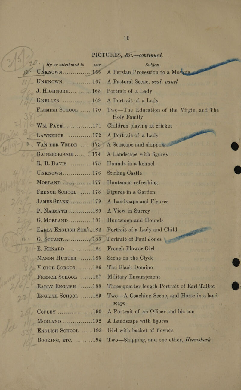 ae apa ea rekag OO UNKNOWN fo efinas-s-s-s&gt; 167 J. HIGHMORE.... ....... 168 I NELUBR Oi 5ss uaa 169 F'LEMISH SCHOOL ...... 170 AVA e A VEPs act. &lt;s 171 TIAWRENOE 0. Aaeh bas 172 VAN DER VELDE ...... 173 GAINSBOROUGH ae iS 174 Ties MOA VAG © 2.4.40. 05 03 175 TIN ENOWRee fo. i.e 176 MORELAND (iw ieee. ce. Lit FRENCH SCHOOL ...... 178 JAMES STARK............ 179 Pj NASMYTH }.. js02.2.! 180 G. MORLAND............ 181 HARLY ENGLISH SCH’L.182 G., BTUART iow. aif 183 MENARD pram: 1. aucune 184 MASON HUNTER ...... 185 VicToR CoRGOS......... 186 FRENCH SCHOOL ...... 187 EARLY ENGLISH ...... 188 ENGLISH SCHOOL ...... 189 COPLEY. .c:indtapton ans 190 MORLAND i, tates hes aus 192 ENGLISH SCHOOL ...... 193 BOOKING, “ETO: i.e 194 10 A Pastoral Scene, oval, panel Portrait of a Lady A Portrait of a Lady Two—The Education of the Virgin, and The Holy Family Children playing at cricket A Portrait of a Lady  A Seascape and shipping ~ - A Landscape with figures Hounds in a kennel Stirling Castle Huntsmen refreshing Figures in a Garden A Landscape and Figures A View in Surrey Huntsmen and Hounds Portrait of a Lady and Child Portrait of Paul Jones yet French Flower Girl Scene on the Clyde The Black Domino   Military Encampment Three-quarter length Portrait of Earl Talbot Two—A Coaching Scene, and Horse in a land- scape A Portrait of an Officer and his son A Landscape with figures Girl with basket of flowers Two—Shipping, and one other, Heemskerk