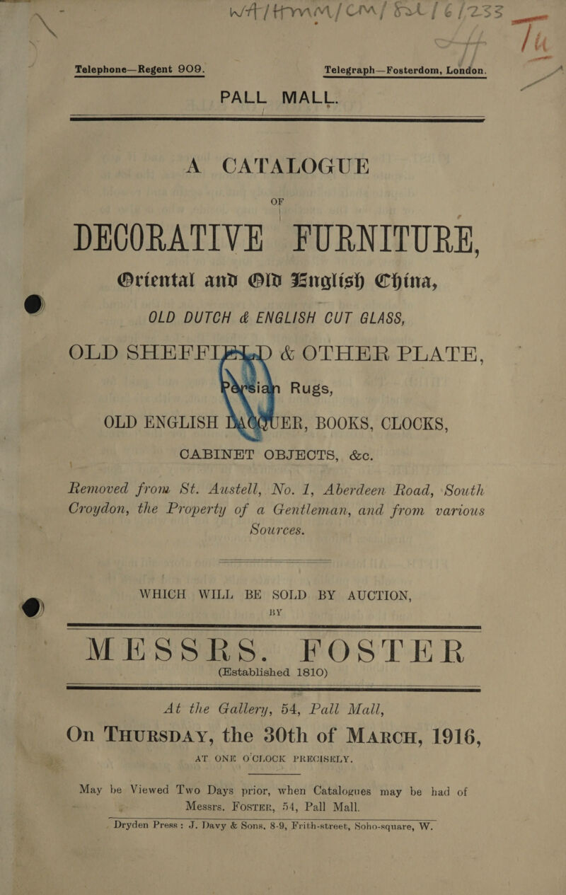  Telephone—Regent 909. | Telegraph—Fosterdom, London. PALL MALL.     DECORATIVE FURNITURE Oriental and OD Enoglish China, OLD DUTCH &amp; ENGLISH CUT GLASS, OLD SHHFFIP wD) &amp; OTHER PLATH,   OLD ENGLISH DAOQQUER, BOOKS, CLOCKS, CABINET OBJECTS, &amp;c. fiemoved from St. Austell, No. 1, Aberdeen Road, South Croydon, the Property of a Gentleman, and from various Sources.   WHICH WILL BE SOLD BY AUCTION, BY MESSRS. FOSTER. (Hstablished 1810)      At the Gallery, 54, Pall Mail, On THurRSDAY, the 30th of Marcu, 1916, AT ONE OCILOCK PRECISELY.  May be Viewed Two Days prior, when Catalogues may be had of Messrs. Foster, 54, Pall Mall. . Dryden Press: J. Davy &amp; Sons, 8-9, Frith-street, Soho-square, W.