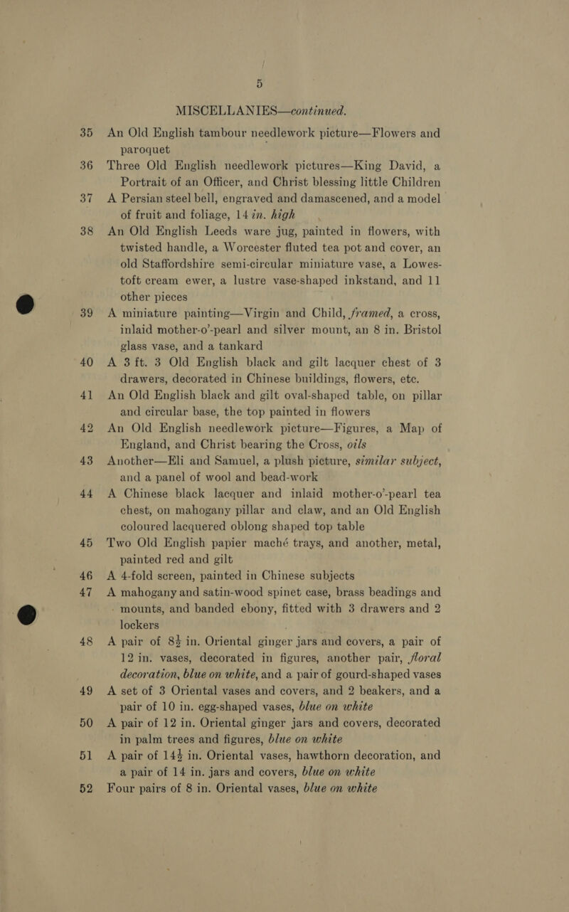 35 36 37 38 t 39 48 51 Hy MISCELLANIES—continued. An Old English tambour needlework picture—Flowers and paroquet Three Old English needlework pictures—King David, a Portrait of an Officer, and Christ blessing little Children A Persian steel bell, engraved and damascened, and a model of fruit and foliage, 14 in. high An Old English Leeds ware jug, painted in flowers, with twisted handle, a Worcester fluted tea pot and cover, an old Staffordshire semi-circular miniature vase, a Lowes- toft cream ewer, a lustre vase-shaped inkstand, and 11 other pieces A miniature painting—Virgin and Child, framed, a cross, inlaid mother-o’-pearl and silver mount, an 8 in. Bristol glass vase, and a tankard A 3 ft. 3 Old English black and gilt lacquer chest of 3 drawers, decorated in Chinese buildings, flowers, etc. An Old English black and gilt oval-shaped table, on pillar and circular base, the top painted in flowers An Old English needlework picture—Figures, a Map of England, and Christ bearing the Cross, oz/s Another—Eli and Samuel, a plush picture, s¢milar subject, and a panel of wool and bead-work A Chinese black lacquer and inlaid mother-o-pearl tea chest, on mahogany pillar and claw, and an Old English coloured lacquered oblong shaped top table Two Old English papier maché trays, and another, metal, painted red and gilt A 4-fold screen, painted in Chinese subjects A mahogany and satin-wood spinet case, brass beadings and - mounts, and banded ebony, fitted with 3 drawers and 2 lockers A pair of 84 in. Oriental ginger jars and covers, a pair of 12 in. vases, decorated in figures, another pair, jloral decoration, blue on white, and a pair of gourd-shaped vases A set of 3 Oriental vases and covers, and 2 beakers, and a pair of 10 in. egg-shaped vases, blue on white A pair of 12 in. Oriental ginger jars and covers, decorated in palm trees and figures, blue on white A pair of 144 in. Oriental vases, hawthorn decoration, and a pair of 14 in. jars and covers, blue on white
