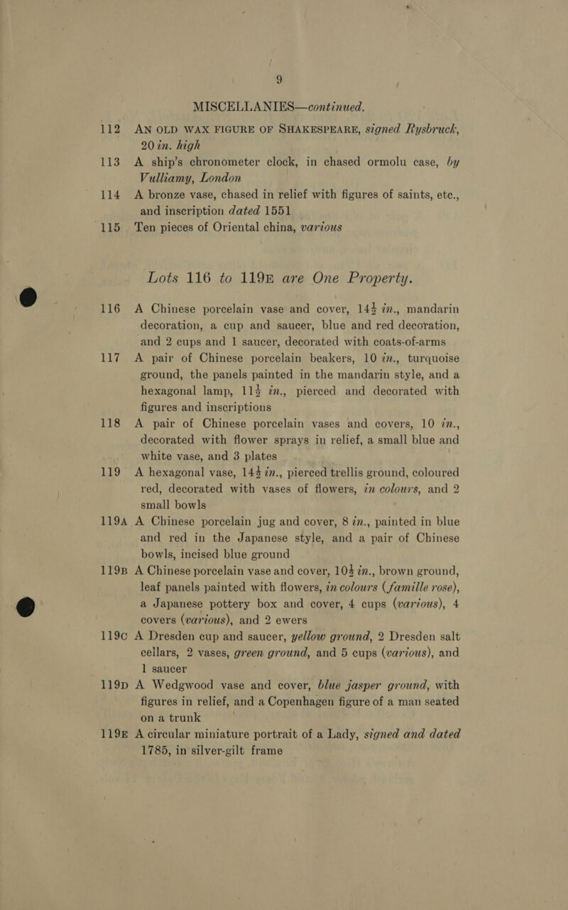 MISCELLANIES—continued. 112 AN OLD WAX FIGURE OF SHAKESPEARE, signed Rysbruck, 20in. high 113. A ship’s chronometer clock, in chased ormolu case, by Vulliamy, London 114 <A bronze vase, chased in relief with figures of saints, etc., and inscription dated 1551 Lots 116 to 119B are One Property. 116 A Chinese porcelain vase and cover, 144 ¢n., mandarin decoration, a cup and saucer, blue and red decoration, and 2 cups and 1 saucer, decorated with coats-of-arms 117. A pair of Chinese porcelain beakers, 10 7n., turquoise ground, the panels painted in the mandarin style, and a hexagonal lamp, 114 7m., pierced and decorated with figures and inscriptions 118 <A pair of Chinese porcelain vases and covers, 10 7n., decorated with flower sprays in relief, a small blue and white vase, and 3 plates 119 A hexagonal vase, 144 7n., pierced trellis ground, coloured red, decorated with vases of flowers, 72 colows, and 2 small bowls 1194 A Chinese porcelain jug and cover, 8 7z., painted in blue and red in the Japanese style, and a pair of Chinese bowls, incised blue ground 1198 A Chinese porcelain vase and cover, 104 7n., brown ground, leaf panels painted with flowers, 72 colours (famille rose), a Japanese pottery box and cover, 4 cups (varvous), 4 covers (various), and 2 ewers 119c A Dresden cup and saucer, yellow ground, 2 Dresden salt cellars, 2 vases, green ground, and 5 cups (various), and 1 saucer 119p A Wedgwood vase and cover, blue jasper ground, with figures in relief, and a Copenhagen figure of a man seated on a trunk . 119 A circular miniature portrait of a Lady, signed and dated 1785, in silver-gilt frame
