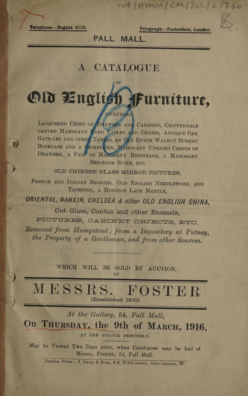    wet [Haw | CM al] 6 [220 - i 4 3 Telegraph—Fosterdom, London. os wn G a ee PALL MALL. Telephone—Regent 909.     A CATALOGUE    AND CHAIRS, ANTIQUE OAK 2D DUTCH WALNUT BuREAU MAHOGANY UPRIGHT CHESTS OF 6GANY BrpsTEaps, A MAHOGANY BED-RooM SUITE, ETC. GATE-LEG AND OTHE BooOKCASE AND A DRAWERS, A PAIrz OLD CHINESE GLASS MIRROR PICTURES, FRENCH AND ITALIAN Bronzes, Otp ENGLISH NEEDLEWORK AND TAPESTRY, A Honiton LACE MANTLE, ORIENTAL, NANKIN, CHELSEA &amp; other OLD ENGLISH CHINA, an 5 Cut Glass, Canton and other Hnamels, PICTURES, CABINET OBJECTS, HTc. Removed from Hampstead ; from a Depository at Putney, the Property of a Gentleman, and from other Sources. «.   WHICH WILL BE SOLD BY AUCTION : BY MESSRS. FOSTER 4 ) (Established 1810) Se SS aanssnsssinnsisasnnnnnannan At the Gallery, 54, Pail Mail, On THurspay, the 9th of Marcu, 1916, AT ONE O'CLOCK PRECISELY.  is of bi May be Viewed Two Days prior, when Catalogues may be had of a: oy , s Messrs. Foster, 54, Pall Mall. Dryden Press: J. Davy &amp; Sons, 8-9, Frith-street, Soho-square, W.