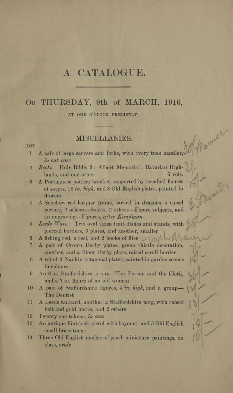 A CATALOGUE. On THURSDAY, 9th of MARCH, 1916, AT ONE O'CLOCK PRECISELY. MISCELLANIES. m LOT . h fi, i 1 A pair of large carvers and forks, with ivory tusk handles,W” {| in oak case . 2 Books. Holy Bible, 3; Albert Memorial; Bavarian High- a) lands, and one other 6 vols. : 3 A Portuguese pottery bracket, supported by terminal figures | A 4 of satyrs, 18 in. high, and 3 Old English plates, painted in | flowers sir eu 4 A Soochow red lacquer frame, carved in dragons, a tinsel yy picture, 2 others—Saints, 2 others—Figure subjects, and y-* an engraving—Figures, after Kauffman 4 5 Leeds Ware. Two oval tazza fruit dishes and stands, with ° pierced borders, 3 plates, and another, smaller ,_, ¢ 6 A fishing rod, a reel, and 2 books of flies _» \ ./\ \ (A) \Amala pv 7 <A pair of Crown Derby plates, green thistle Aenobation: | = another, and a Bloor Derby plate, raised scroll border e 8 <A set of 3 Nankin octagonal plates, painted in garden scenes 14 oe in colours ae idl 9 An 8in. Staffordshire group—The Parson and the Clerk, G/y and a 7 in. figure of an old woman ra 10 A pair of Staffordshire figures, 4 2m. high, and a group— 1 a The Dentist Li i 11 A Leeds tankard, another, a Staffordshire mug, with raised belt and gold lustre, and 2 others 12 ‘T'wenty-one tokens, in case |, 13 An antique flint-lock pistol with bayonet, and 3 Old English | &amp; a small brass tongs 14 Three Old English mother-o’-pearl miniature paintings, on glass, ovals