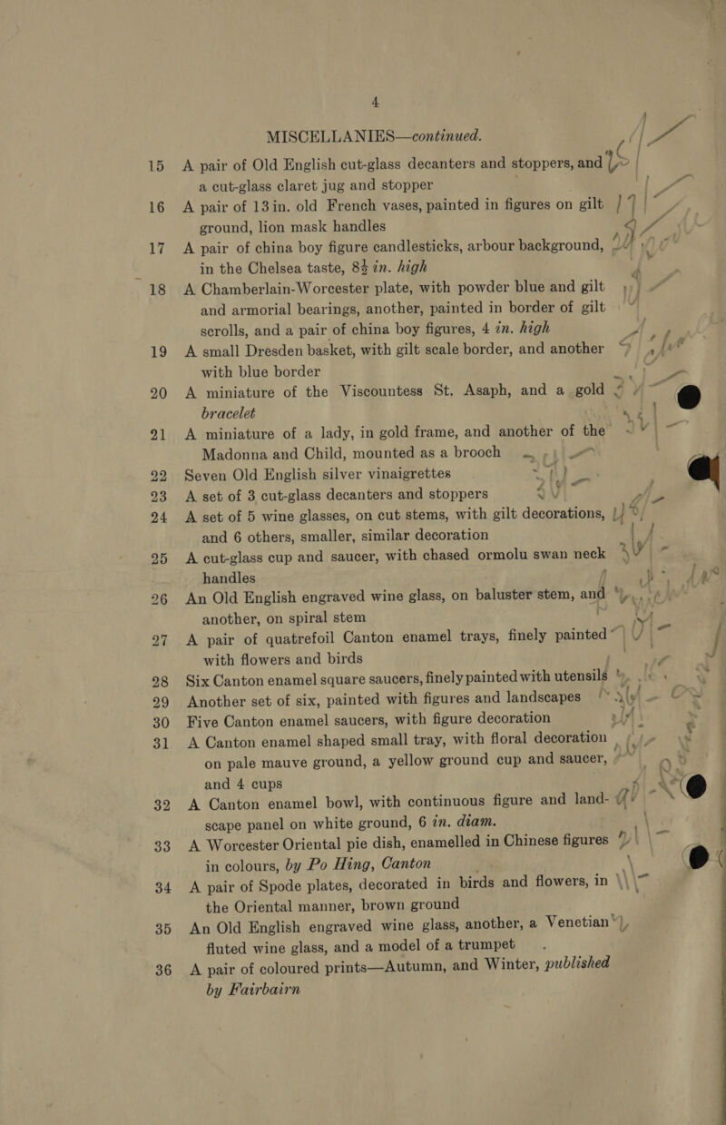 15 16 17 18 19 35 36 4 MISCELLA NIES—continued. a cut-glass claret jug and stopper ground, lion mask handles in the Chelsea taste, 84 in. high A Chamberlain-Worcester plate, with powder blue and gilt and armorial bearings, another, painted in border of gilt scrolls, and a pair of china boy figures, 4 in. high A small Dresden basket, with gilt scale border, and another with blue border A miniature of the Viscountess St, Asaph, and a gold ? bracelet A miniature of a lady, in gold frame, and another of the Madonna and Child, mounted asa brooch. Seven Old English silver vinaigrettes ~ i} A set of 3 cut-glass decanters and stoppers 4\ and 6 others, smaller, similar decoration A cut-glass cup and saucer, with chased ormolu swan neck handles f An Old English engraved wine glass, on baluster stem, ann another, on spiral stem e A pair of quatrefoil Canton enamel trays, finely painted ° with flowers and birds | Six Canton enamel square saucers, finely painted with utensils * A Canton enamel shaped small tray, with floral decoration on pale mauve ground, a yellow ground cup and saucer, and 4 cups A Canton enamel bowl, with continuous figure and land- scape panel on white ground, 6 in, dram. in colours, by Po Hing, Canton the Oriental manner, brown ground 4 ; ql fluted wine glass, and a model of a trumpet A pair of coloured prints—Autumn, and Winter, published by Fairbairn Pad  ee 