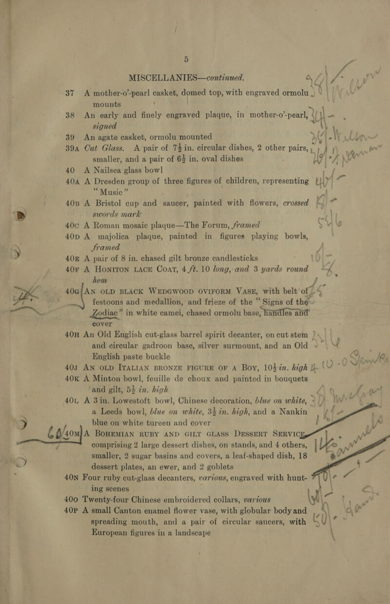  . Re MISCELLANIES—continued. a L/| VA ©. Uke 37 A mother-o’-pearl casket, domed top, with engraved ormolu . | mounts ; | | 38 An early and finely engraved plaque, in mother-o’ tania {f {UH oe signed pad | \. 39 An agate casket, ormolu mounted aE 4 * WV AY 39a Cut Glass. &lt;A pair of 74 in. circular dishes, 2 other pairs, un) | er smaller, and a pair of 64 in. oval dishes My, . “7 h » Ya 40 A Nailsea glass bowl may | 40A A Dresden group of three figures of children, representing |! \Y at “Music” a 408 A Bristol cup and saucer, painted with flowers, crossed ~ ~ swords mark 9 40c A Roman mosaic plague—The Forum, /ramed Suv 40D A majolica plaque, painted in figures playing bowls, 40 A pair of 8 in. chased gilt bronze candlesticks i 40r A Honiton LACE Coat, 4,/¢. 10 long, and 3 yards round ~ hem , F 40G{;AN OLD BLACK WEDGWOOD OVIFORM VASE, with belt of vi festoons and medallion, and frieze of the “ Signs of the Zodiac” in white camei, chased ormolu base, handles anid cover 40H An Old English cut- a barrel spirit decanter, on cut stem ) and circular gadroon base, silver surmount, and an Old ~~ 4 English paste buckle nk 403 AN OLD ITALIAN BRONZE FIGURE OF A Boy, 10%%n. high l- UA 40k A Minton bowl, feuille de choux and painted in bouquets ‘and gilt, 54 in. high Pi 0) fe 40 A 3in. Lowestoft bowl, Chinese Bcotation: blue on white, : , \ a Leeds bowl, blue on white, 34 in. high, and a Nankin Gf blue on white tureen and cover i   smaller, 2 sugar basins and covers, a leaf-shaped dish, 18 dessert plates, an ewer, and 2 goblets 40N Four ruby cut-glass decanters, var tous, engraved with hunt- ing scenes : tS c. 400 Twenty-four Chinese embroidered collars, various ll l af 40P A small Canton enamel flower vase, with globular body and Ae a 4p 7] spreading mouth, and a pair of circular saucers, with Kath European figures ‘in a landscape ; \