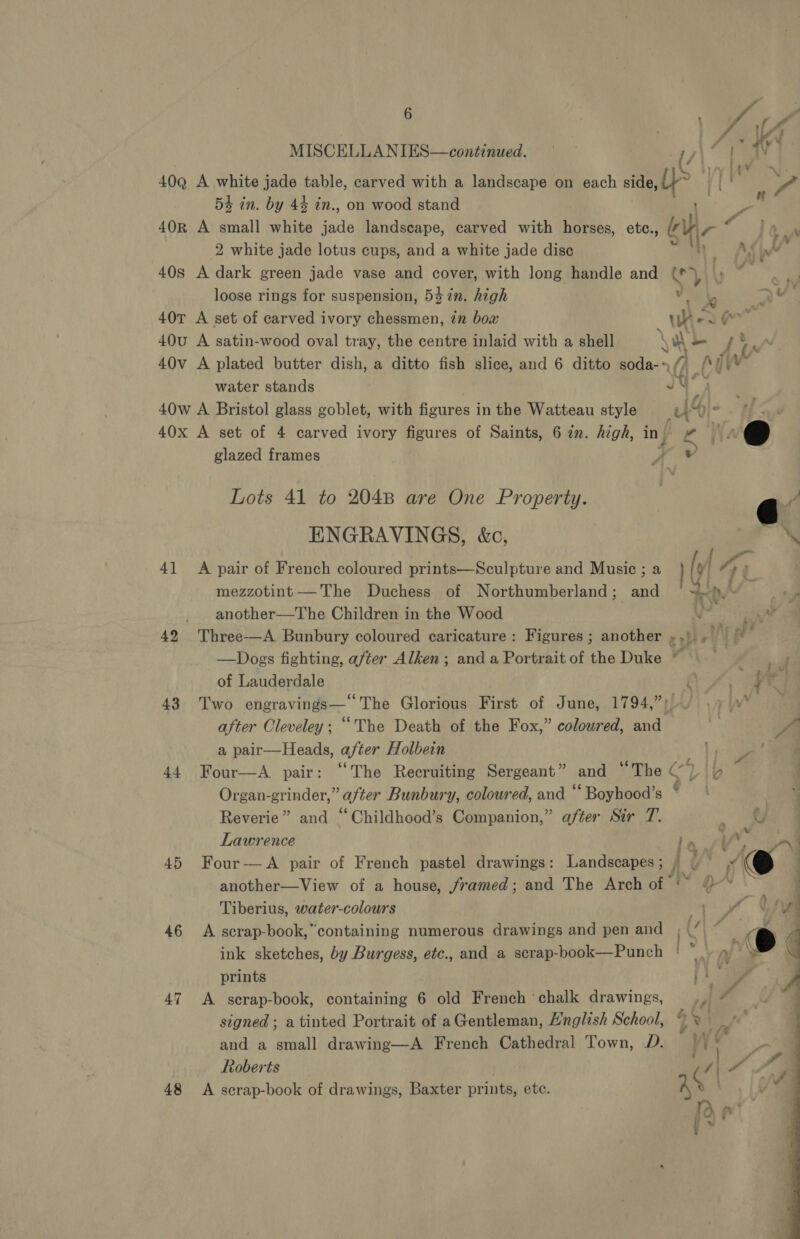 : a Va te MISCELLANIES—continued. 1G 7a | 40Q A white jade table, carved with a landscape on each side, &gt; ] | - 54 in. by 44 in., on wood stand 40R A small white bide landscape, carved with horses, ete., ah ~ 2 white jade lotus cups, and a white jade disc AS 40s A dark green jade vase and cover, with long handle and gh &amp; u id a loose rings for suspension, 53 in. high vi Ly 2 v¥. 40T A set of carved ivory chessmen, in bow Ww PAY coal 40u A satin-wood oval tray, the centre inlaid with a shell \ w - /% 40v A plated butter dish, a ditto fish slice, and 6 ditto soda-» water stands JY 40w A Bristol glass goblet, with figures in the Watteau style ut “is é, 40x A set of 4 carved ivory figures of Saints, 6 zn. high, in| } a A @ glazed frames yw G Lots 41 to 204B are One Property. ENGRAVINGS, &amp;c, eS / 41 A pair of French coloured prints—Sculpture and Music ; a [y a: mezzotint —The Duchess of Northumberland; and 4 vite ts another—The Children in the Wood an 42 Three—A Bunbury coloured caricature: Figures ; another .,' Ti —Dogs fighting, after Alken; and a Portrait of the Duke ~ of Lauderdale OS; ; a 43 Two engravings— The Gloxines First of June, 1794,2A/) 7 | after Cleveley; “The Death of the Fox,” coloured, and | a a pair—Heads, after Holbein |) 44 Four—A pair: “The Recruiting Sergeant” and “The CL ip Organ-grinder,” after Bunbury, coloured, and ‘‘ Boyhood’s Reverie” and “Childhood’s Companion,” after Stir T. Lawrence re 45 Four—A pair of French pastel drawings: Landscapes; , | another—View of a house, framed; and The Arch of ‘~ # Tiberius, water-colours 46 A scrap-book,”containing numerous drawings and pen and ink sketches, by Burgess, etc., and a scrap-book—Punch | prints 47 A. secrap-book, containing 6 old French ‘chalk drawings, signed ; a tinted Portrait of aGentleman, Hnglish School, and a small drawing—A French Cathedral Town, D. Roberts 