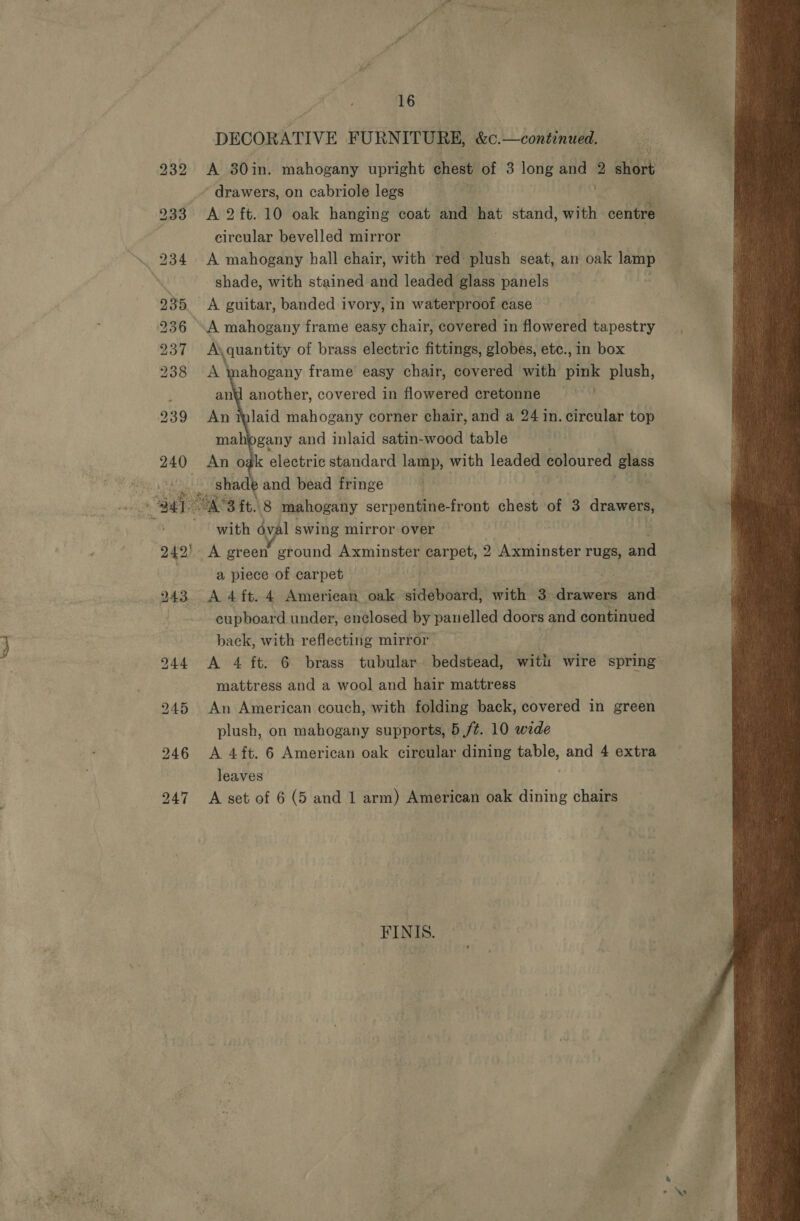 DECORATIVE FURNITURE, &amp;C.—continued. * drawers, on cabriole legs 933 A 2ft. 10 oak hanging coat and i: stand, with centre | circular bevelled mirror shade, with stained and leaded glass panels 235, A guitar, banded ivory, in waterproof case 236 A mahogany frame easy chair, covered in flowered tapestry 937 A\quantity of brass electric fittings, globes, etc., in box 238 aN ahogany frame easy chair, covered with pink plush, : and another, covered in flowered cretonne 239 An laid mahogany corner chair, and a 24 in. circular top mahogany and inlaid satin-wood table 240 An oak electric standard lamp, with leaded coloured eyes shade and bead fringe  with avg 1 swing mirror over 242) -A green ground Axminster carpet, 2 Axminster rugs, and a piece of carpet cupboard under, enclosed by pau elled doors and continued back, with reflecting mirror mattress and a wool and hair mattress 245 An American couch, with folding back, covered in green plush, on mahogany supports, 5 /¢. 10 wede 246 &lt;A 4ft. 6 American oak circular dining a? and 4 extra leaves 247 A set of 6 (5 and 1 arm) American oak dining chairs FINIS. 