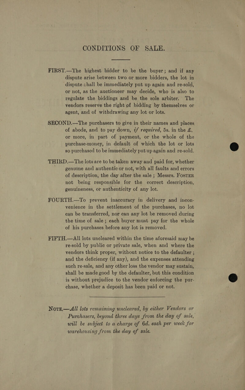 CONDITIONS OF SALE. FIRST.—tThe highest bidder to be the buyer; and if any dispute arise between two or more bidders, the lot in dispute shall be immediately put up again and re-sold, or not, as the auctioneer may decide, who is also to regulate the biddings and be the sole arbiter. The vendors reserve the right of bidding by themselves or agent, and of withdrawing any lot or lots. SECOND.—The purchasers to give in their names and places of abode, and to pay down, 2f required, 5s. in the £, or more, in part of payment, or the whole of the purchase-money, in default of which the lot or lots so purchased to be immediately put up again and re-sold.  THIRD.—The lots are to be taken away and paid for, whether genuine and authentic or not, with all faults and errors of description, the day after the sale ; Messrs. FosTER not being responsible for the correct description, genuineness, or authenticity of any lot. FOURTH.—To prevent inaccuracy in delivery and incon- venience in the settlement of the purchases, no lot can be transferred, nor can any lot be removed during the time of sale; each buyer must pay for the whole of his purchases before any lot is removed. FIFTH.—AII lots uncleared within the time aforesaid may be re-sold by public or private sale, when and where the vendors think proper, without notice to the defaulter ; and the deficiency (if any), and the expenses attending such re-sale, and any other loss the vendor may sustain, shall be made good by the defaulter, but this condition is without prejudice to the vendor enforcing the pur- © chase, whether a deposit has been paid or not. Notge.—All lots remaining uncleared, by either Vendors or Purchasers, beyond three days from the day of sale, will be subject to a charge of 6d. each per week for warehousing from the day of sale.