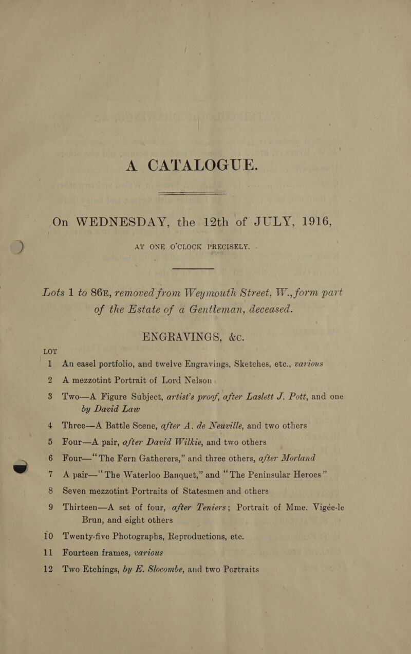 A CATALOGUE. On WEDNESDAY, the 12th of JULY, 1916, AT ONE O'CLOCK PRECISELY. Lots 1 to 868, removed from Weymouth Street, W., form part of the Estate of a Gentleman, deceased. ENGRAVINGS, &amp;c. LOT 1 An easel portfolio, and twelve Engravings, Sketches, ete., varzous 2 &lt;A mezzotint Portrait of Lord Nelson 3 Two—A Figure Subject, artist’s proof, after Laslett J. Pott, and one by David Law Three—A Battle Scene, after A. de Neuville, and two others Four—A pair, after David Wilkie, and two others Four—‘ The Fern Gatherers,” and three others, a/ter Morland A pair—‘‘The Waterloo Banquet,” and ‘The Peninsular Heroes” Seven mezzotint Portraits of Statesmen and others (9°) OO. Se SO ei Thirteen—A set of four, after Teniers; Portrait of Mme. Vigée-le Brun, and eight others 10 Twenty-five Photographs, Reproductions, ete. 11 Fourteen frames, various 12 Two Etchings, by EL. Slocombe, aud two Portraits