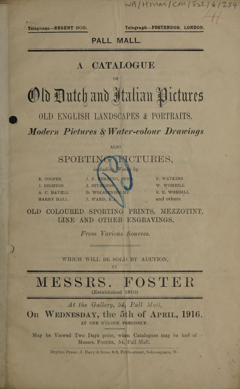   See PALL MALL.  A CATALOGUE Old Dutch and Italian Pictures OLD ENGLISH LANDSCAPES &amp; PORTRAITS, Modern Pictures § Water-colour Drawings F. WATKINS Ww. WOMBILL S. R. WOMBILL and others KE, COOPER J. DIGHTON A. C. HAVELL HARRY HALL  LINE AND OTHER ENGRAVINGS, From Various Sources.   WHICH WILL BE SOLD BY AUCTION, BY MESSRS. FOSTER (Established 1810)  ee   At the Gallery, 64, Pall Mail, On Manbededige caged the 5th of APRIL, 1916, AT ONE O'CLOCK PRECISELY.  May be Viewed Two Days prior, when Catalogues may be had of - Messrs. FostErR, 54, Pall Mall.   Dryden Press: J. Davy &amp; Sons, 8-9, Frith-street, Soho-sqnare, W-