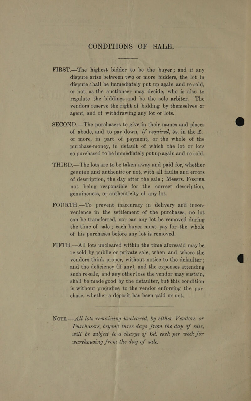 CONDITIONS OF SALE. FIRST.—The highest bidder to be the buyer; and if any dispute arise between two or more bidders, the lot in dispute shall be immediately put up again and re-sold, or not, as the auctioneer may decide, who is also to regulate the biddings and be the sole arbiter. The vendors reserve the right of bidding by themselves or agent, and of withdrawing any lot or lots. SECOND.—The purchasers to give in their names and places of abode, and to pay down, tf required, 5s. in the £, or more, in part of payment, or the whole of the purchase-money, in default of which the lot or lots so purchased to be immediately put up again and re-sold. THIRD.—The lots are to be taken away and paid for, whether genuine and authentic or not, with all faults and errors of description, the day after the sale ; Messrs. Foster not being responsible for the correct description, genuineness, or authenticity of any lot. FOURTH.—To prevent inaccuracy in delivery and incon- venience in the settlement of the purchases, no lot can be transferred, nor can any lot be removed during the time of sale; each buyer must pay for the whole of his purchases before any lot is removed. FIFTH.—AIl lots uncleared within the time aforesaid may be re-sold by public or private sale, when and where the vendors think proper, without notice to the defaulter ; and the deficiency (if any), and the expenses attending such re-sale, and any other loss the vendor may sustain, shall be made good by the defaulter, but this condition is without prejudice to the vendor enforcing the pur- chase, whether a deposit has been paid or not.  NotE.— All lots remaining wicleared, by either Vendors or Purchasers, beyond three days from the day of sale, wil be subject to a charge of 6d. each per week for warehousing from the day of sale.