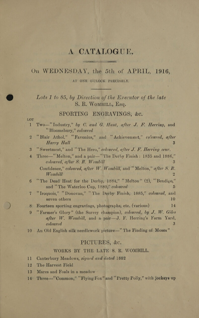 bo ~I 10 il 12 13 14 A. CATALOGUE. AT ONE OCLOCK PRECISELY. Lots I to 85, by Direction of the Executor of the late S. R. WomBILL, Esq. SPORTING ENGRAVINGS, k&amp;c. Two—‘ Industry,” by CG. and G. Hunt, after J. F. Herring, and “Bloomsbury,” coloured 66 . ¢ . ° Blair Athol,” “Favonius,” and “Achievement,” coloured, after Harry Hall a “ Sweetmeat,” and “The Hero,” coloured, after J. F. Herring senr. Three—‘ Melton,” and a pair—‘‘‘The Derby Finish: 1835 and 1886,” coloured, after S. R. Wombill S Confidence,” coloured, after W. Wombill, and “ Melton,” after S. R. Wombill 2 “The Dead Heat for the Derby, 1884,” “Melton” (2), ““ Bendigo,” and “The Waterloo Cup, 1880,” coloured fi “Troquois,” “Donovan,” “The Derby Finish, 1885,” colowred, and seven others 10 Fourteen sporting engravings, photographs, etc. (various) 14 ‘“Farmer’s Glory” (the Surrey champion), coloured, by J. W. Giles after W. Wombill, and a pair—J. F. Herring’s Farm Yard, coloured 3 An Old English silk needlework pieture—‘ The Finding of Moses” PICTURES, &amp;c. WORKS BY THE LATE 8S. R. WOMBILL. Canterbury Meadows, signed and dated 1882 The Harvest Field Mares and Foals in a meadow Three—‘‘Common,” ‘‘Flying Fox” and “Pretty Polly,” with jockeys up