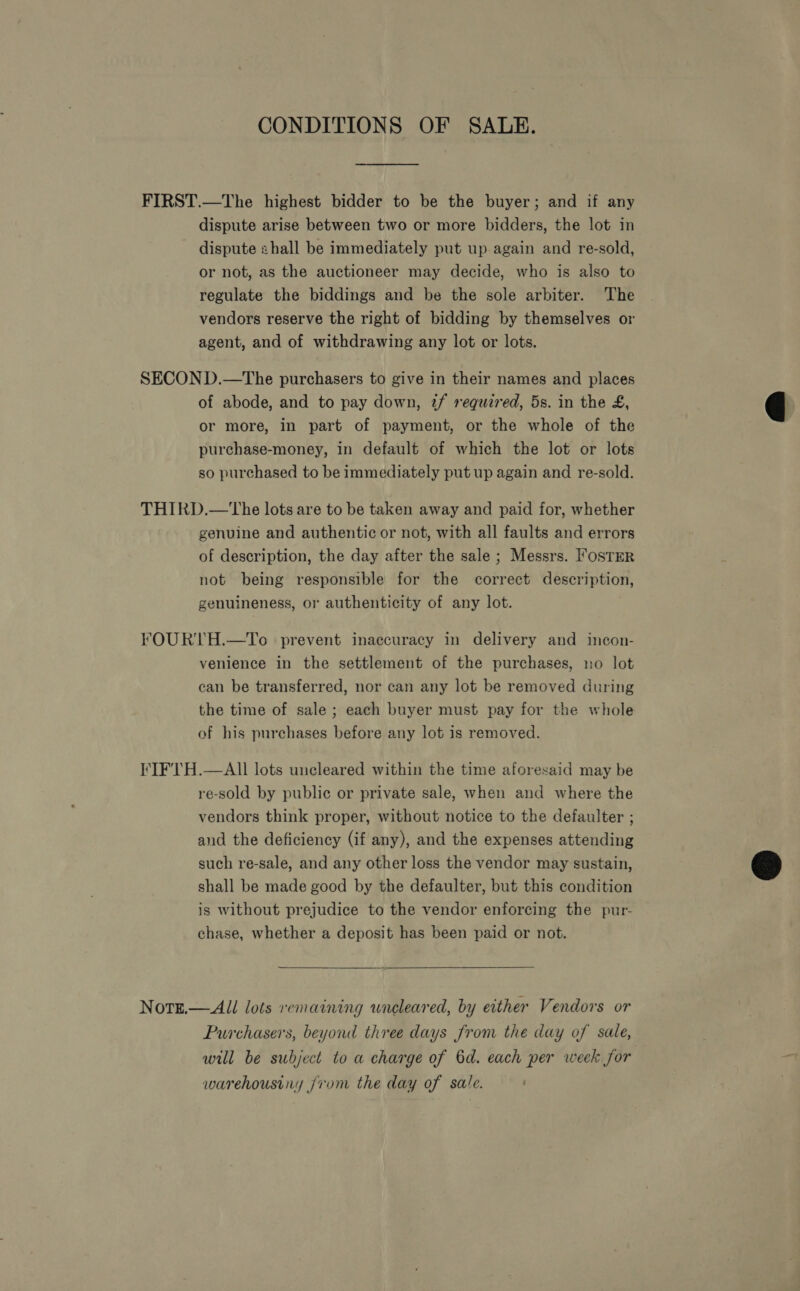 CONDITIONS OF SALE. FIRST.—The highest bidder to be the buyer; and if any dispute arise between two or more bidders, the lot in dispute shall be immediately put up again and re-sold, or not, as the auctioneer may decide, who is also to regulate the biddings and be the sole arbiter. The vendors reserve the right of bidding by themselves or agent, and of withdrawing any lot or lots. SECOND.—The purchasers to give in their names and places of abode, and to pay down, tf requzred, 5s. in the £, or more, in part of payment, or the whole of the purchase-money, in default of which the lot or lots so purchased to be immediately put up again and re-sold. THIRD.—The lots are to be taken away and paid for, whether genuine and authentic or not, with all faults and errors of description, the day after the sale ; Messrs. Foster not being responsible for the correct description, genuineness, or authenticity of any lot. FOURTH.—To prevent inaccuracy in delivery and incon- venience in the settlement of the purchases, no lot can be transferred, nor can any lot be removed during the time of sale ; each buyer must pay for the whole of his purchases before any lot is removed. FIFTH.—AIl lots uncleared within the time aforesaid may be re-sold by public or private sale, when and where the vendors think proper, without notice to the defaulter ; and the deficiency (if any), and the expenses attending such re-sale, and any other loss the vendor may sustain, shall be made good by the defaulter, but this condition is without prejudice to the vendor enforcing the pur- chase, whether a deposit has been paid or not.  Notz.— All lots remaining wneleared, by either Vendors or Purchasers, beyond three days from the day of sale, will be subject to a charge of 6d. each per week for warehousiny jrom the day of sale.  