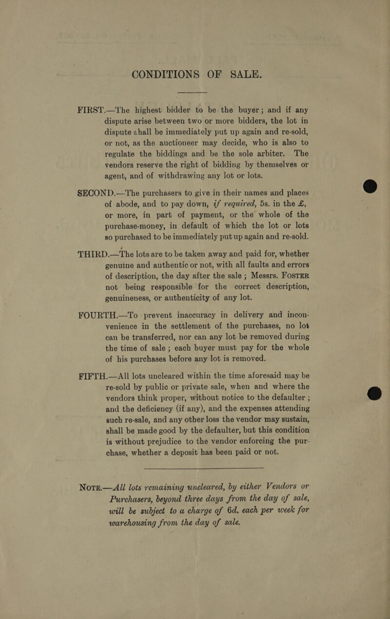 CONDITIONS OF SALE. FIRST.—The highest bidder to be the buyer; and if any dispute arise between two or more bidders, the lot in dispute shall be immediately put up again and re-sold, or not, as the auctioneer may decide, who is also to regulate the biddings and be the sole arbiter. The vendors reserve the right of bidding by themselves or agent, and of withdrawing any lot or lots. SECOND.—The purchasers to give in their names and places of abode, and to pay down, z/ required, 5s. in the £, or more, in part of payment, or the whole of the purchase-money, in default of which the lot or lots so purchased to be immediately put up again and re-sold. THIRD.—The lots are to be taken away and paid for, whether genuine and authentic or not, with all faults and errors of description, the day after the sale ; Messrs. FosTER not being responsible for the correct description, genuineness, or authenticity of any lot. FOURTH.—To prevent inaccuracy in delivery and incon- venience in the settlement of the purchases, no lot can be transferred, nor can any lot be removed during the time of sale ; each buyer must pay for the whole of his purchases before any lot is removed. FIFTH.—AII lots uncleared within the time aforesaid may be re-sold by public or private sale, when and where the vendors think proper, without notice to the defaulter ; and the deficiency (if any), and the expenses attending such re-sale, and any other loss the vendor may sustain, shall be made good by the defaulter, but this condition is without prejudice to the vendor enforcing the pur- chase, whether a deposit has been paid or not. Norge.—All lots remaining uncleared, by either Vendors or Purchasers, beyond three days from the day of sale, will be subject to a charge of 6d. each per week for warehousing from the day of sale.  