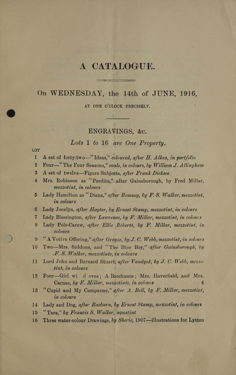 = . —m~ WwW bd — O A CATALOGUE. AT ONE O'CLOCK PRECISELY. ENGRAVINGS, &amp;c. Lots 1 to 16 are One Property. A set of forty-two—“ Ideas,” coloured, after H, Alken, in portfolio Four— The Four Seasons,” ovals, in colours, by William J. Allingham A set of twelve—Figure Subjects, after Frank Dicksee Mrs. Robinson as “Perdita,” after Gainsborough, by Fred_ Millar, mezzotint, in colours Lady Hamilton as “Diana,” after Romney, by F. S. Walker, mezzotint, in colours Lady Jocelyn, after Hayter, by Ernest Stamp, mezzotint, in colours Lady Blessington, after Lawrence, by F. Millar, mezzotint, in colours Lady Pole-Carew, after Eilis Roberts, by F. Millar, mezzotint, in colours ‘A Votive Offering,” after Greuze, by J. C. Webb, mezzotint, in colours Two—Mrs. Siddons, and “The Blue Boy,” after Gainsborough, by FS. Walker, mezzotints, in colours Lord John and Bernard Stuart, after Vandyck, by J. C. Webb, mezzo- tint, in colours Four—Girl wi d oves; A Bacchante; Mrs. Haverfield, and Mrs. Carnac, by F’. Millar, mezzotints, in colours 4 “Cupid and My Campasme,” after A. Bell, by EF. Millar, mezzotint, in colours Lady and Dog, after Raeburn, by Ernest Stamp, mezzotint, in colours “Tara,” by Francis S. Walker, aquatint Three water-colour Drawings, by Sherie, 1907—illustrations for Lytton