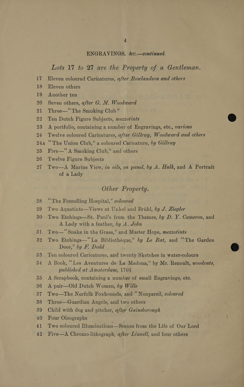 17 18 19 20 21 22 23 24 24A 25 26 27 4 ENGRAVINGS, &amp;c.—continued. Lots 17 to 27 are the Property of a Gentleman. Eleven coloured Caricatures, after Rowlandson and others Eleven others Another ten Seven others, after G. M7. Woodward Three—* The Smoking Club” Ten Dutch Figure Subjects, mezzotints A portfolio, containing a number of Engravings, etc., varzous Twelve coloured Caricatures, after Gillray, Woodward and others “The Union Club,” a coloured Caricature, by Gillray Five—“ A Smoking Club,” and others Twelve Figure Subjects Two—A Marine View, in odls, on panel, by A. Hulk, and A Portrait of a Lady Other Property. “The Foundling Hospital,” coloured Two Aquatints—Views at Unkel and Brihl, by J. Ziegler Two Etchings—St. Paul’s from the Thames, by D. Y. Cameron, and A Lady with a feather, by A. John ¢ . . Two—* Snake in the Grass,” and Master Hope, mezzotints Two Etchings—“ La Bibliothéque,” by Le Rat, and “The Garden Door,” by F. Dodd Ten coloured Caricatures, and twenty Sketches in water-colours A Book, “Les Aventures de La Madona,” by Mr. Renoult, woodcuts, published at Amsterdam, 1701 A Scrapbook, containing a number of small Engravings, etc. A pair—Old Dutch Women, by Wille Two—The Norfolk Foxhounds, and “Nonpareil, colowred Three—Guardian Angels, and two others Child with dog and pitcher, after Gainsborough Four Oleographs | Two coloured Illuminations—Scenes from the Life of Our Lord  