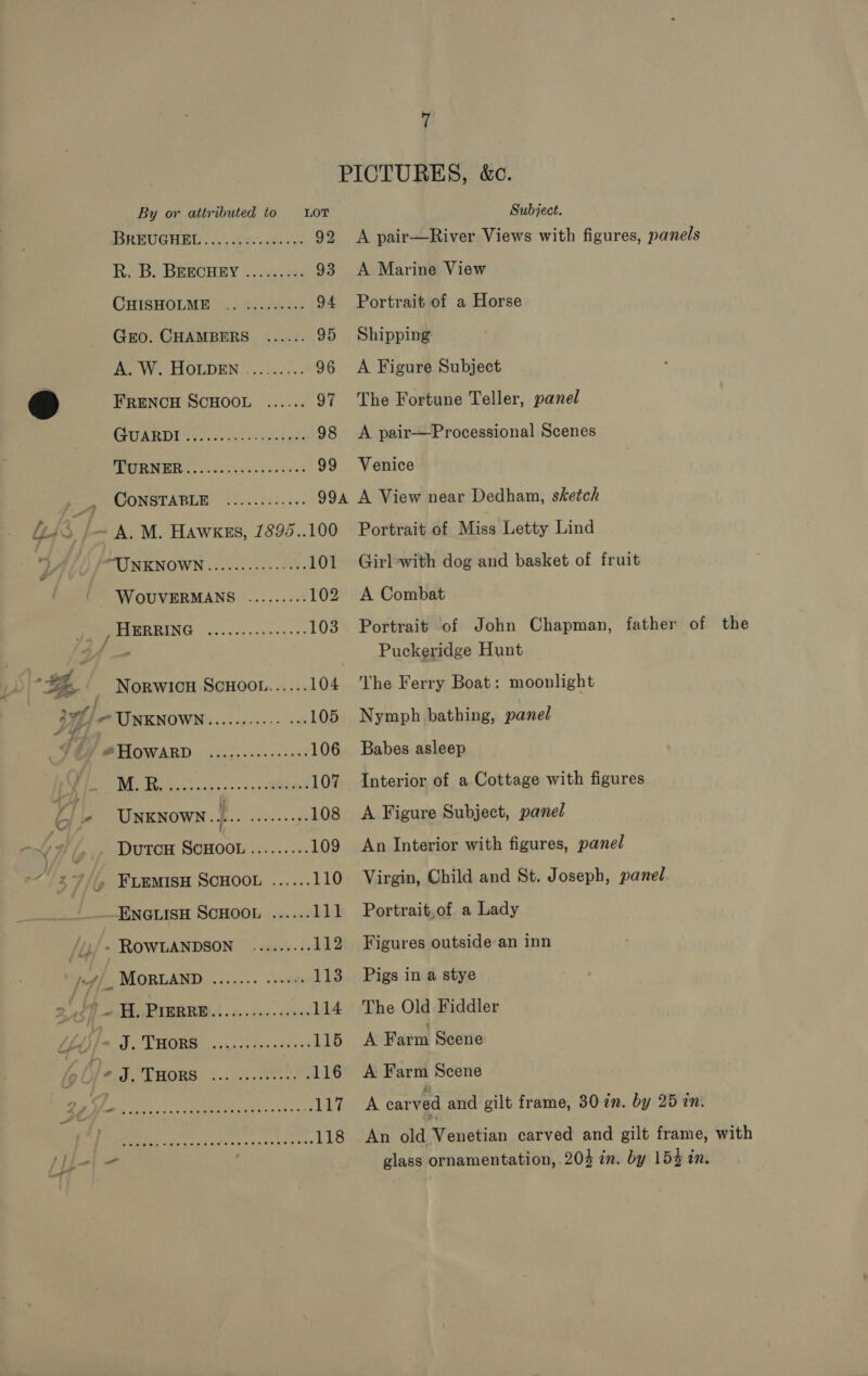 PICTURES, &amp;c. By or attributed to LOT Subject. BREUGHSL..4.0s &lt;a 92 A pair—River Views with figures, panels hi. Be BREBCHRY | Seen 93 A Marine View CHISHOLM: 4 fonds 94 Portrait of a Horse Gro. CHAMBERS ...... 95 Shipping Mee ye. LLOLDEN |. 25405: 96 A Figure Subject &amp;) FRENCH SCHOOL ...... 97 The Fortune Teller, panel GARD 22. he idee 98 &lt;A pair—Processional Scenes PURER RARER Sk Sh 0a os vak'd as 99 Venice CONSTABLE ¢:.:...i..... 994 A View near Dedham, sketch feos | A.M. Hawks, 1895..100 Portrait of Miss Letty Lind Z MUNMENOW Ni vives sie &gt; 8. 101 Girl-with dog and basket of fruit WOUVERMANS ......... 102 A Combat PHIERRING .....-..----.++- 103 Portrait of John Chapman, father of the Hi- Puckeridge Hunt od 2% Norwicn Scuoot....... 104 he Ferry Boat: moonlight YF @ UNKNOWN.......0055 00 105 Nymph bathing, panel ‘b/ EMP TATY oo eg, an 106 Babes asleep 1 Ni Se ae eo oe nee 107 Interior of a Cottage with figures ¢ iy UNKNOWN... Roots cae 108 A Figure Subject, panel NIG DuTCH SCHOOL ......... 109 An Interior with figures, panel ) 4 7//, FLEMISH SCHOOL ...... 110 Virgin, Child and St. Joseph, panel ENGLISH SCHOOL ...... 111 Portrait,of a Lady /1/+ ROWLANDSON .......+. 112 Figures outside an inn - 4/_ MORLAND ....... «+++: 113 Pigs in a stye 2' f+ H. PIBBRE...........006 114 The Old Fiddler Fol) ) PS OSG Ree 115 A Farm Scene Ofe. J, THORS ..: 3.4802: .116 A Farm Scene faatrals Spe er ee TERA carved and gilt frame, 80 in. by 25 in. PRP cine shits nes essse eh osp 118 An old Venetian carved and gilt frame, with - glass ornamentation, 203 in. by 153 in.