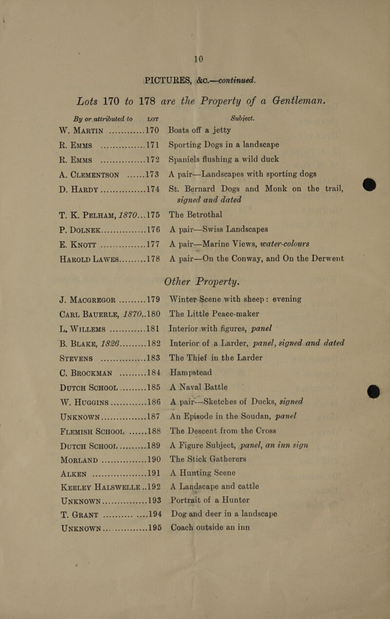 By or attributed to LOT WOSMARTIN coves peas 170 Be EMMIS Sao aeee 171 | Th, HMMS’: eee oes 172 A. CLEMENTSON ...... 173 DARD Y 50s cess 174 T. K. Petuam, 1870...175 E. KNOTT HAROLD LAWES......... 178 J. MACGREGOR CARL BAUERLE, 1870,.180 Ty ILLES Wiser: 181 B Brake (e207. 182 STEVENS.&lt;..: ..:ysaawee-; 183 C. BROCKMAN ......... 184 DUTCH SCHOOL ......... 185 W. HUGGING ..0555..655 186 UNENOWN .....!.-,.&lt;ane4 187 FLEMISH SCHOOL ...... 188 DuTCH SCHOOL ......... 189 MOEUAND .0,25+-rcraeee 190 ALE WM ore. ice fied noes 191 KEELEY HALSWELLE ..192 UNKNOWN i..6+cs0sp os 193 T. GRANT UNENOWN aeeiec cs: secre 195 Subject. Boats off a jetty Sporting Dogs in a landscape Spaniels flushing a wild duck A pair—Landscapes with sporting dogs St. Bernard Dogs and Monk on the trail, signed and dated The Betrothal A pair-—Swiss Landscapes A pair—Marine Views, water-colours A pair—On the Conway, and On the Derwent Winter Scene with sheep: evening The Little Peace-maker Interior with figures, panel Interior of a Larder, panel, signed and dated The Thief in the Larder Hampstead A Naval Battle A pair---Sketches of Ducks, signed An Episode in the Soudan, panel The Descent from the Cross A Figure Subject, panel, an inn sign The Stick Gatherers A Hunting Scene A Landscape and cattle Portrait of a Hunter Dog and deer in a landscape. Coach outside an inn  