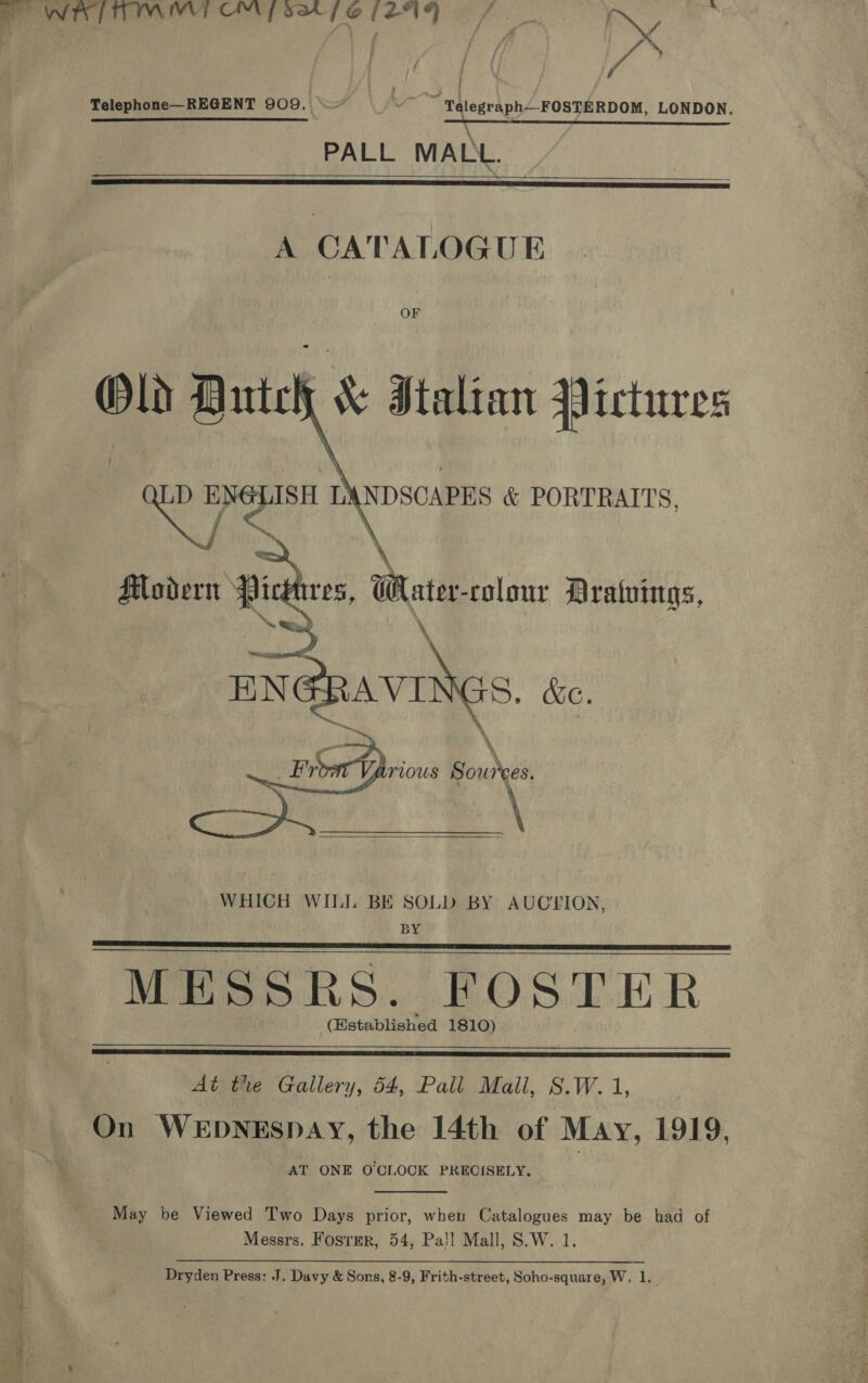 a ean didi ae aa ag gin CW all / Telephone—REGENT 909. ~~ Telegraph FOSTERDOM, LONDON. PALL MALL.    A CATALOGUE OF Old Dute &amp; Stalian Pictures \NDSCAPES &amp; PORTRAITS, \ Modern Pickres, Water-rolonr Aratuings, NN ee \ \ BNGRAVINGS. &amp;e. \ ’ b \ | ath. Sources. WHICH WILL BE SOLD BY AUCLION, BY MESSRS. FOSTER (Established 1810)      At tre Gallery, 54, Pali Mall, S.W. 1, | On WEDNESDAY, the 14th of May, 1919, AT ONE O'CLOCK PRECISELY,  May be Viewed Two Days prior, when Catalogues may be had of Messrs. Fosrmr, 54, Pa!l Mall, S.W. 1.