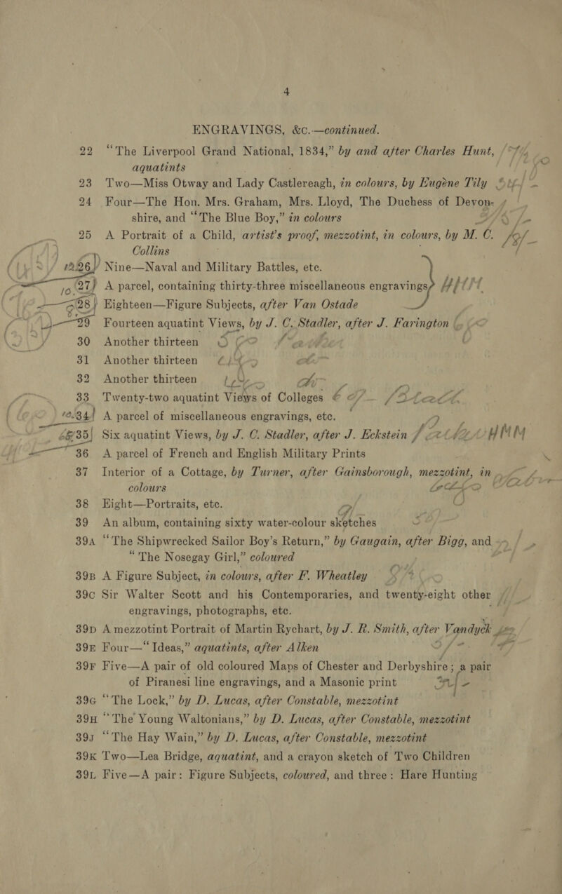 “The Liverpool Grand National, 1834,” by and ge Charles Hunt, aquatints is Two—Miss Otway and Lady Gaittensech. in colours, by Hugene Tily “bf, — po 23 24 Four—The Hon. Mrs. Graham, Mrs. Lloyd, The Duchess of Devon- f shire, and “The Blue Boy,” in colours 25 &lt;A Portrait of a Child, artist’s proof, mezzotint, in colours, by uM. ty hy es Collins — A226 ) Nine—Naval and Military Battles, ete. ICY, A parcel, containing thirty-three miscellaneous engravings Ai t/ { ol 28 | Eighteen—Figure Subjects, after Van Ostade pis Fourteen aquatint NAGNS, see C. Sas ea after J. Farington © y 30 Another thirteen = (7 fs 2-4 ' 31 Another thirteen (¢, Ls ; ot 32 Another thirteen Led, bo ai ne 33 Twenty-two aquatint Views of Colleges ea / 2 Leet L 100344 A parcel of miscellaneous engravings, etc. 7 2D 6&amp; 35) Six aquatint Views, by J. C. Stadler, after J. Eckstein dé UAL, HIM 36 &lt;A parcel of French and English Military Prints 37 Interior of a Cottage, by Turner, after Gainsborough, mezz zotint, in pf f£., colours ottaq “ee 38 EKight—Portraits, etc. pe O 39 An album, containing sixty water-colour ibetones . 39a ° “The Shipwrecked Sailor Boy’s Return,” by Gaugain, gis Bigg, and -- | “The Nosegay Girl,” coloured | ‘ 39p A Figure Subject, 7 colours, after I’. Wheatley 4 it 39c Sir Walter Scott and his Contemporaries, and arent sine other /, engravings, photographs, etc. . 39p A mezzotint Portrait of Martin Rychart, by J. R. Smith, after Vandyck 39&amp; Four—“ Ideas,” aguatints, after Alken Jf @. 1h 39¥ Five—A pair of old coloured Maps of Chester and Derbyetreae a pair of Piranesi line engravings, and a Masonic print 5 39a “The Lock,” by D. Lucas, after Constable, mezzotint 39H “The Young Waltonians,” by D. Lucas, after Constable, mezzotint 3913 “The Hay Wain,” by D. Lucas, after Constable, mezzotint | 39K Two—Lea Bridge, aquatint, and a crayon sketch of Two Children 39. Five—A pair: Figure Subjects, coloured, and three: Hare Hunting