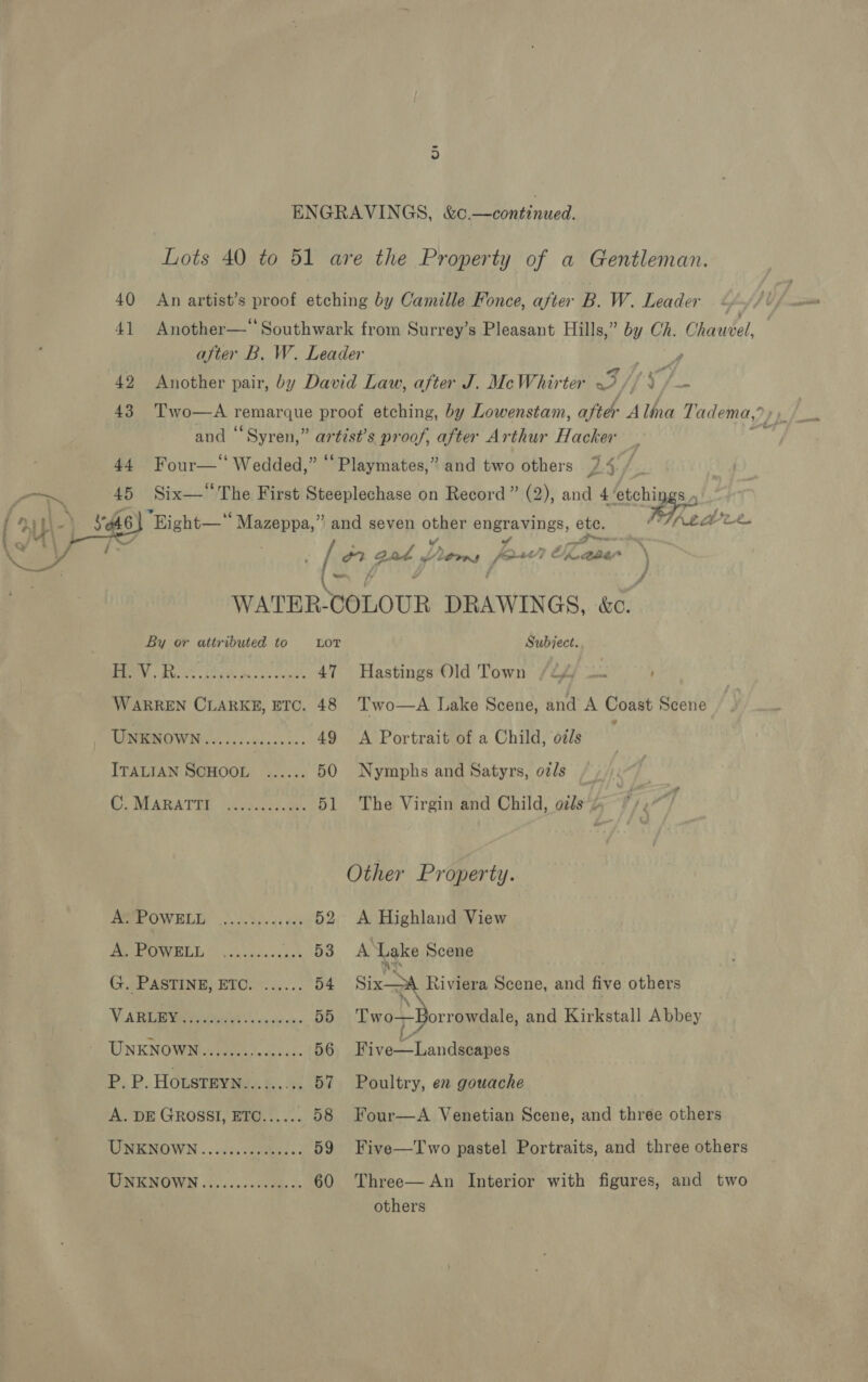 Lots 40 to 51 are the Property of a Gentleman. 40 An artist’s proof etching by Camille Ponce, after B. W. Leader 41 Another—*‘ Southwark from Surrey’s Pleasant Hills,” by Ch. Chauvel, after B. W. Leader 1 Miah 42 Another pair, by David Law, after J. McWhirter by Byg' des 43 Two—A remarque proof etching, by Lowenstam, after Alina T adema, ? and “Syren,” artist’s proof, after Arthur Hacker : 44. Four—‘‘ Wedded,” “Playmates,” and two others LS / —~ 45 Six— His First Peres on Record” (2), and 4 teh L\ “eG We Lf ae a Me Ah (RH gad Doers pw CK ener \ i é  WATER-COLOUR DRAWINGS. &amp;e. By or attributed to Lor Subject. BIN AR Lhe Ses oe eines 47 Hastings Old Town /2f) — WARREN CLARKE, ETC. 48 Two—A Lake Scene, and A Coast Scene UNKNOWN .....ceccces. 49 A Portrait of a Child, oils ITALIAN SCHOOL ...... 50 Nymphs and Satyrs, otls Ci BIARATER. {.csadhescey. 51 The Virgin and Child, ozs ¢ / Other Property. PRE OWELD 2.3.55). a4 ees 52 A Highland View PV WEE 052s waciees Aga. At Lake Scene GAP ASPINE) ETOC?: 2... 54 Six Riviera Scene, and five others NARDBea hee ic ae oie 55 «Tw o-F- orrowdale, and Kirkstall Abbey UNKNOWN 4 deus scene: 56 Five—Landscapes P. P. HoLsTEYN......... 57 Poultry, en gouache A. DE GROSSI, ETC...... 58 Four—A Venetian Scene, and three others USENOWN «voici: eeieess 3 59 Five—Two pastel Portraits, and three others WNENOWN .f.....3409d. 3: 60 Three—An Interior with figures, and two others