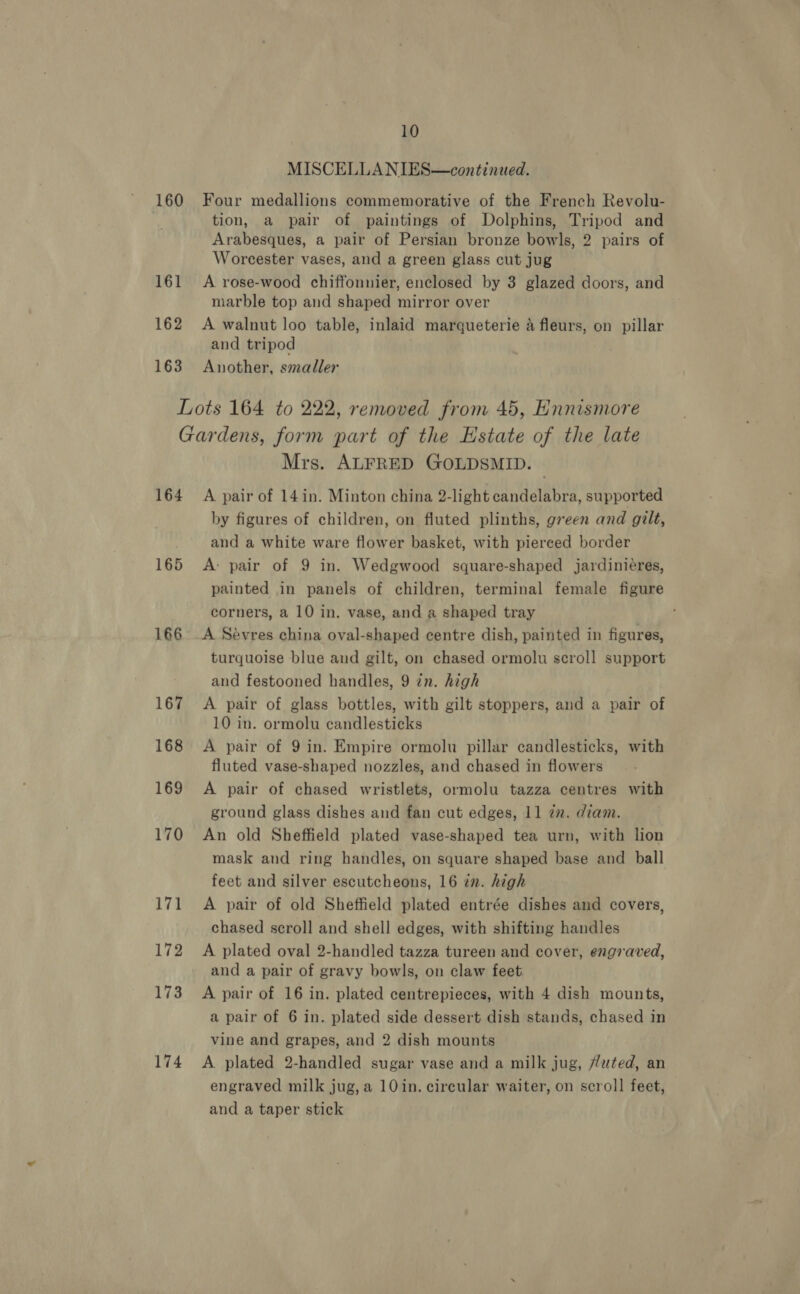 MISCELLANIES—continued. 160 Four medallions commemorative of the French Revolu- tion, a pair of paintings of Dolphins, Tripod and Arabesques, a pair of Persian bronze bowls, 2 pairs of Worcester vases, and a green glass cut jug 161 &lt;A rose-wood chiffonnier, enclosed by 3 glazed doors, and marble top and shaped mirror over 162 A walnut loo table, inlaid marqueterie a fleurs, on pillar and tripod 163 Another, smaller Lots 164 to 222, removed from 45, Ennismore Gardens, form part of the Estate of the late Mrs. ALFRED GOLDSMID. 164 A pair of 14in. Minton china 2-light candelabra, supported by figures of children, on fluted plinths, green and gilt, and a white ware flower basket, with piereed border 165 A: pair of 9 in. Wedgwood square-shaped jardinieres, painted in panels of children, terminal female figure corners, a 10 in. vase, and a shaped tray 166° A Sévres china oval-shaped centre dish, painted in figures, turquoise blue and gilt, on chased ormolu scroll support and festooned handles, 9 zn. high 167 A pair of glass bottles, with gilt stoppers, and a pair of 10 in. ormolu candlesticks 168 A pair of 9 in. Empire ormolu pillar candlesticks, with fluted vase-shaped nozzles, and chased in flowers 169 A pair of chased wristlets, ormolu tazza centres with ground glass dishes and fan cut edges, 11 zn. diam. 170 An old Sheffield plated vase-shaped tea urn, with lion mask and ring handles, on square shaped base and ball feet and silver escutcheons, 16 in. high 171 A pair of old Sheffield plated entrée dishes and covers, chased scroll and shell edges, with shifting handles 172 A plated oval 2-handled tazza tureen and cover, engraved, and a pair of gravy bowls, on claw feet 173 A pair of 16 in. plated centrepieces, with 4 dish mounts, a pair of 6 in. plated side dessert dish stands, chased in vine and grapes, and 2 dish mounts 174 A plated 2-handled sugar vase and a milk jug, Huted, an engraved milk jug, a 10in. circular waiter, on scroll feet, and a taper stick