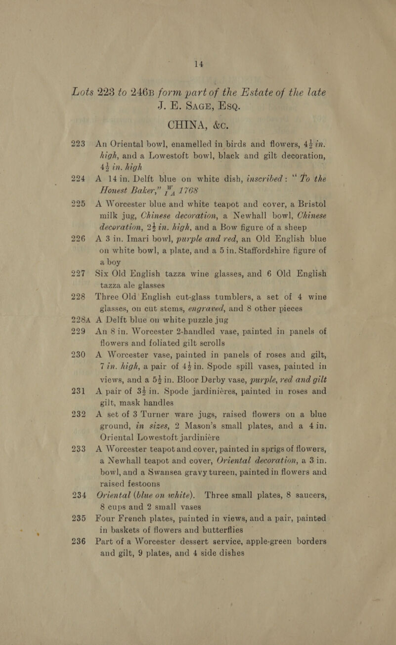 231 232 233 236 J. EK. Saces, Esa. CHINA, &amp;c. An Oriental bowl, enamelled in birds and flowers, 44 in. high, and a Lowestoft bowl, black and gilt decoration, 4h in. high A 14 in. Delft blue on white dish, inscribed: ‘‘ To the Honest Baker,” }, 1768 A Worcester sud on white teapot and cover, a Bristol milk jug, Chinese decoration, a Newhall bowl, Chinese decoration, 24in. high, and a Bow figure of a sheep A 3 in. Imari bow], purple and red, an Old English blue on white bowl, a plate, and a 5in. Staffordshire figure of a boy Six Old English tazza wine glasses, and 6 Old English tazza ale glasses Three Old English cut-glass tumblers, a set of 4 wine glasses, on cut stems, engraved, and 8 other pieces A Delft blue on white puzzle jug flowers and foliated gilt scrolls A Worcester vase, painted in panels of roses and gilt, 7in. high, a pair of 44in. Spode spill vases, painted in views, and a 54in. Bloor Derby vase, purple, ved and gilt A pair of 34 in. Spode jardiniéres, painted in roses and gilt, mask handles A set of 3 Turner ware jugs, raised flowers on a blue ground, in sizes, 2 Mason’s small plates, and a 4in. Oriental Lowestoft jardiniére A Worcester teapot and cover, painted in sprigs of flowers, a Newhall teapot and cover, Oriental decoration, a 3 in. bowl, and a Swansea gravy tureen, painted in flowers and raised festoons Oriental (blue on white). Three small plates, 8 saucers, 8 cups and 2 small vases Four French plates, painted in views, and a pair, painted in baskets of flowers and butterflies Part of a Worcester dessert service, apple-green borders and gilt, 9 plates, and 4 side dishes