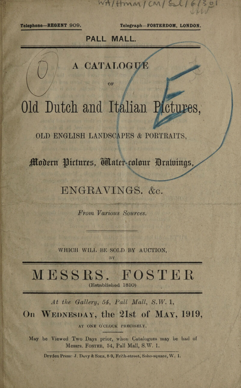  ONTO LT COM Sal} es el Telephone—REGENT 909, Telegraph_-FOSTERDOM, LONDON. PALL MALL.     — Modern Pictures, Water-colonr Dratuings, ENGRAVINGS. &amp;c. er eas From Various Sources. :  WHICH WILI. BE SOLD BY AUCTION, BY MESS ES. HOstriik CHiexpbHekpd 1810)     At the Gallery, 54, Pall Mall, hash 1, On WEDNESDAY, the 2Ist of May, 1919, AT ONE O'CLOCK PREGISELY.  May be Viewed Two Days prior, when Catalogues ‘may be had of | Messrs. Foster, 54, Pall Mall, S.W. 1. 