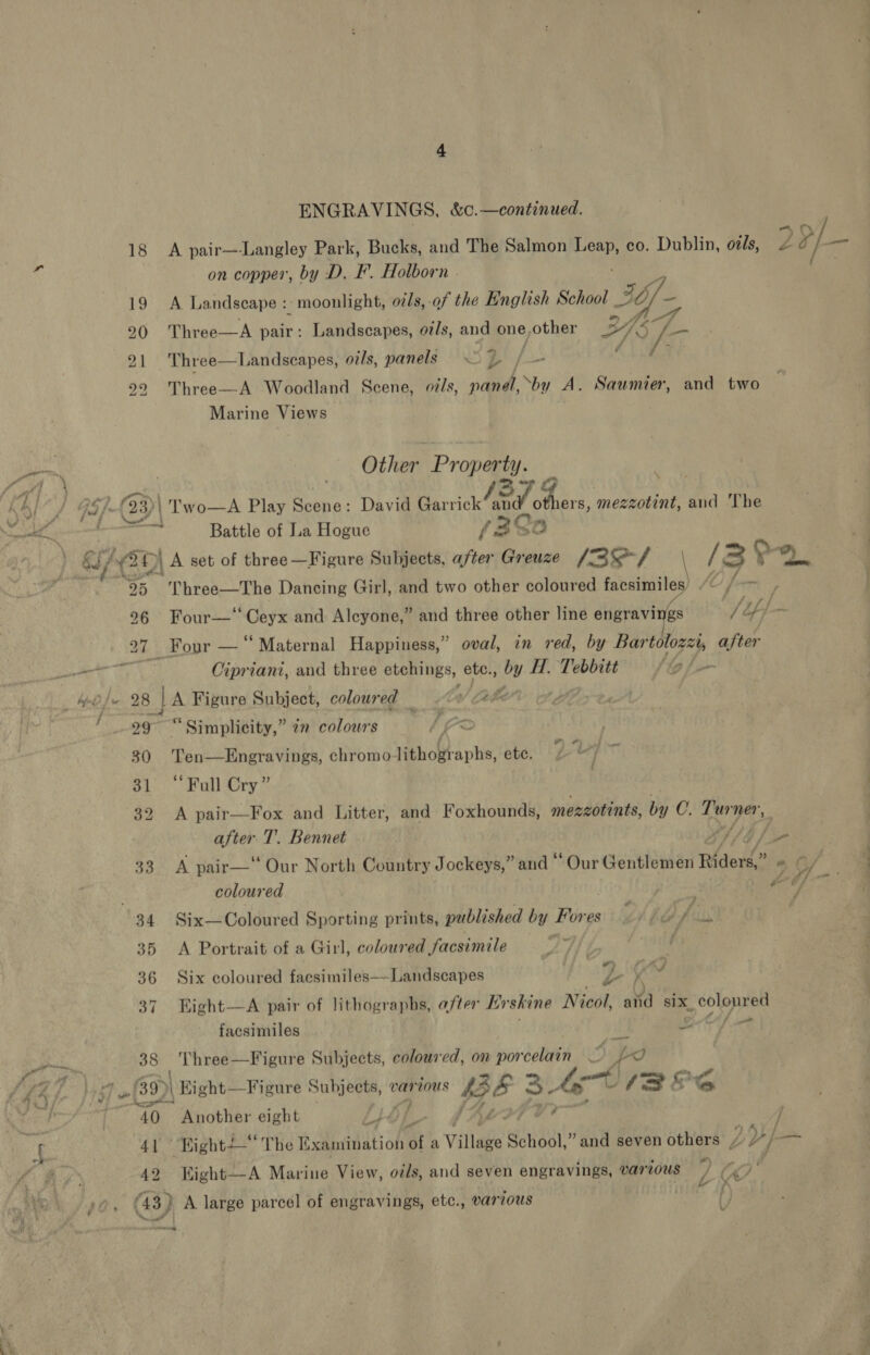 . D ad ENGRAVINGS, &amp;.—continued. on copper, by D. IF’. Holborn | A Landscape : moonlight, oils,-of the English School ip _ Three—A pair: Landscapes, ot/s, and one,other 24 Three—Landscapes, oils, panels i: S oe i Three—A Woodland Scene, ov/s, panél, ‘by A. Saumier, and two Marine Views Other Property. Battle of La Hogue f 2° 0 of Three—The Dancing Girl, and two other coloured facsimi — 30 3] 32 33 34 35 36 37 38 8 | Cipriani, and three etchings, ete., by H. Tebbitt’ /g@s— A Figure Subject, coloured W/ Cable t dp “Simplicity,” 7 colours ay = Ten—Engravings, chromolithographs, etc. “Full Cry” A pair—Fox and Litter, and Foxhounds, mezzotints, by C. gigi gg TE sgigid T’. Bennet A pair— Our North Country Jockeys,” and “Our Gentlemen Riders.” coloured 3 Six— Coloured Sporting prints, published by Fores GTA e (tin A Portrait of a Girl, coloured facsimile Six coloured facsimiles——Landscapes DS all Right—A pair of lithographs, after Erskine Nicol, atid six. SOR psi facsimiles as 7 Three—Figure Subjects, coloured, on orden p fr? 42 “ 7 . é . f 4; f Yy v i” Kight—A Marine View, otds, and seven engravings, various 7 /