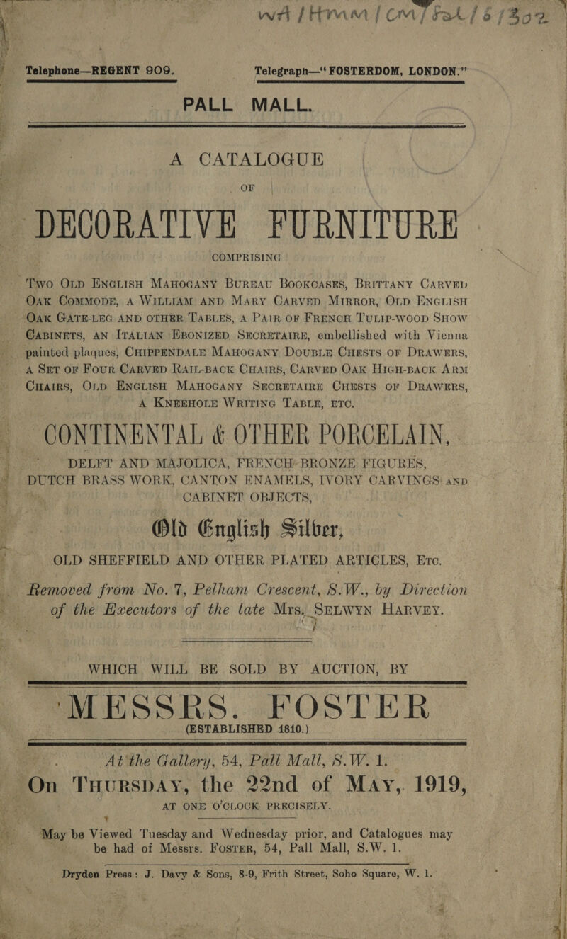 Na sa oa wt fHram | om] Fah / $b (B00 | ' Telephone—REGENT 909. Telegraph— FOSTERDOM, LONDON.” | PALL MALL. .   A CATALOGUE DECORATIVE. FURNITURE COMPRISING Two Onp Enenish Manocany Bureau Bookcases, BRITTANY CARVED Oak ComMopeE, A WILLIAM AND Mary CArvepD Mirror, OLD ENGLISH Oak GATE-LEG AND OTHER TABLES, A PAIR OF FRENCH TULIP-woop SHow CABINETS, AN ITALIAN EBONIZED SECRETAIRE, embellished with Vienna painted plaques, CHIPPENDALE MAHOGANY DoUBLE CHESTS OF DRAWERS, A Set oF Four CARVED RAIL-BACK CHAIRS, CARVED OAK HIGH-BACK ARM | Cuairs, Onp ENGLISH MAHOGANY SECRETAIRE CHESTS oF DRAWERS, A KNEEHOLE WRITING TABLE, ETC. CONTINENTAL &amp; OTHER PORCELAIN, | | * ‘DELFT AND MAJOLICA, FRENCH BRONZE FIGURES, | | DUTCH BRASS WORK, CANTON ENAMELS, IVORY CARVINGS) asp wed 7. CABINET OBJECTS, Old English Silver, . OLD SHEFFIELD AND OTHER PLATED ARTICLES, Erc. Removed from No.7, Pelham Crescent, S.W., by Direction of the EHxecutors of the late Mrs, SELWYN HARVEY.  WHICH WILL BE SOLD BY AUCTION, BY MESSRS. FOSTER _ (ESTABLISHED 1810.)      At'the Gallery, 54, Pall Mall, S.W. 1. On THURSDAY, the 22nd of May,. 1919, AT ONE O'CLOCK PRECISELY.  i May be Viewed Tuesday and Wednesday prior, and Catalogues may fe be had of Messrs. Foster, 54, Pall Mall, S.W. 1. Dryden Press: J. Davy &amp; Sons, 8-9, Frith Street, Soho Shan Wel 