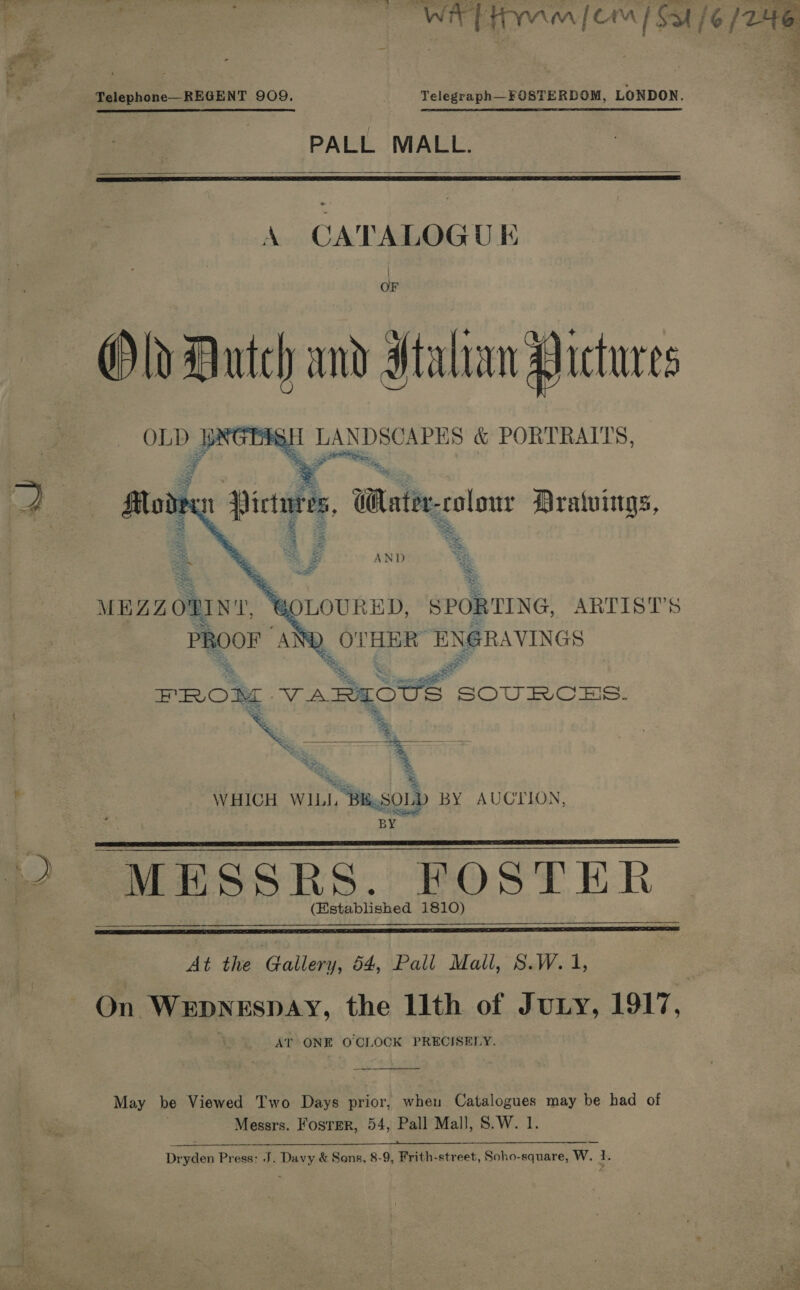  WIT Hmm [Cm / Sa /6 / 246       Telephone—REGENT 909. Telegraph—_FOSTERDOM, LONDON. : PALL MALL. A CATALOGUE OF Old Dutch and dtahan Pictures GS GOLOURED, SPORTING, ARTIST'S _ OT eR ENGRAVINGS % S rs PROM 7 vAREOUS SOURCES. &lt;&lt; ~ “*&lt; = W HICH WILL, 1 Bi SOLD BY AUCTION, Bag MESSRS. FOSTER (Established 1810) At the Gallery, 64, Pall Mall, S.W. 1, On WEDNESDAY, the llth of Juxty, 1917, AT ONE O'CLOCK PRECISELY. May be Viewed Two Days prior, hen Catalogues may be had of Messrs. Fosrer, 54, Pall Mall, S.W. 1.