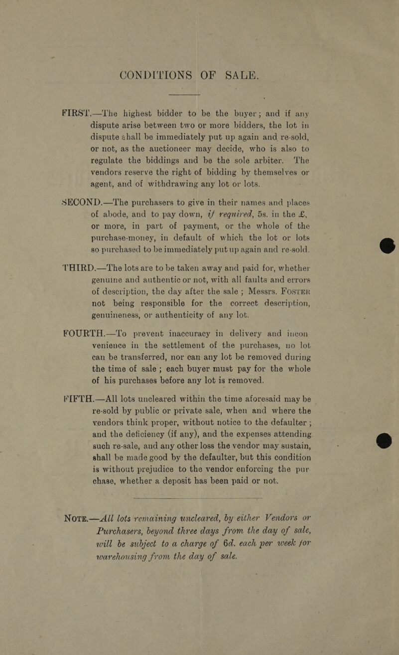 CONDITIONS OF SALE. FIRS'T.—The highest bidder to be the buyer; and if any dispute arise between two or more bidders, the lot in dispute shall be immediately put up again and re-sold, or not, as the auctioneer may decide, who is also to regulate the biddings and be the sole arbiter. The vendors reserve the right of bidding by themselves or agent, and of withdrawing any lot or lots. SECOND.—The purchasers to give in their names and places of abode, and to pay down, t/ required, 5s. in the £, or more, in part of payment, or the whole of the purchase-money, in default of which the lot or lots so purchased to be immediately put up again and re-sold. THIRD.—The lots are to be taken away and paid for, whether genuine and authentic or not, with all faults and errors of description, the day after the sale ; Messrs. Fosrrr not being responsible for the correct description, genuineness, or authenticity of any lot. FOURTH.—To prevent inaccuracy in delivery and incon. venience in the settlement of the purchases, no lot can be transferred, nor can any lot be removed during the time of sale ; each buyer must pay for the whole of his purchases before any lot is removed. fIFTH.—AlIl lots uncleared within the time aforesaid may be re-sold by public or private sale, when and where the vendors think proper, without notice to the defaulter ; and the deficiency (if any), and the expenses attending. such re-sale, and any other loss the vendor may sustain, shall be made good by the defaulter, but this condition is without prejudice to the vendor enforcing the pur. chase, whether a deposit has been paid or not. Note.— All lots remaining uncleared, by either Vendors or Purchasers, beyond three days from the day of sale, will be subject to a charge of 6d. each per week for warehousing from the day of sale.  