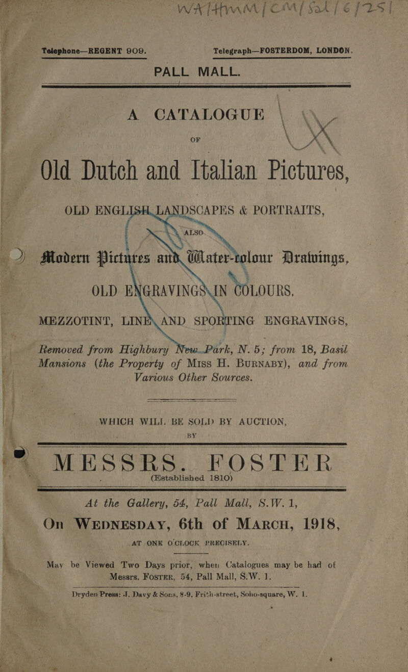 WH wi | ¢ Mj Sak] é Telephone—REGENT 909. PALL MALL.  A CATALOGUE 4 \  . % . i . % % - 5 o i, teal OF \ y \  é \ ‘ a 4 OLD ENGL ( LANDSCAPES &amp; PORTRAITS, ALSO    Water-colour Dratuings,    OLD ENGRAVINGS MEZZOTINT, LINE AND SPORTING ENGRAVINGS, Femoved from Highbury Park, N.5; from 18, Basil Mansions (the Property of Miss H. BurNaBy), and from Various Other Sources.  WHICH WILI. BE SOLD BY AUCTION, BY   MESSRS, (FOSTER iakanin Aa sabe AeAO)   At the Gallery, 54, Pall Mall, S.W. 1, On WEDNESDAY, 6th of Marcu, 1918, AT ONE OCLOCK PREGISENY.  May be Viewed Two Days prior, wher Catalogues may be had of Messrs. Fosrer, 54, Pall Mall, S.W. 1. Dryden Press: J. Davy &amp; Sons, 8-9, Frith-street, Soho-square, W. 1.
