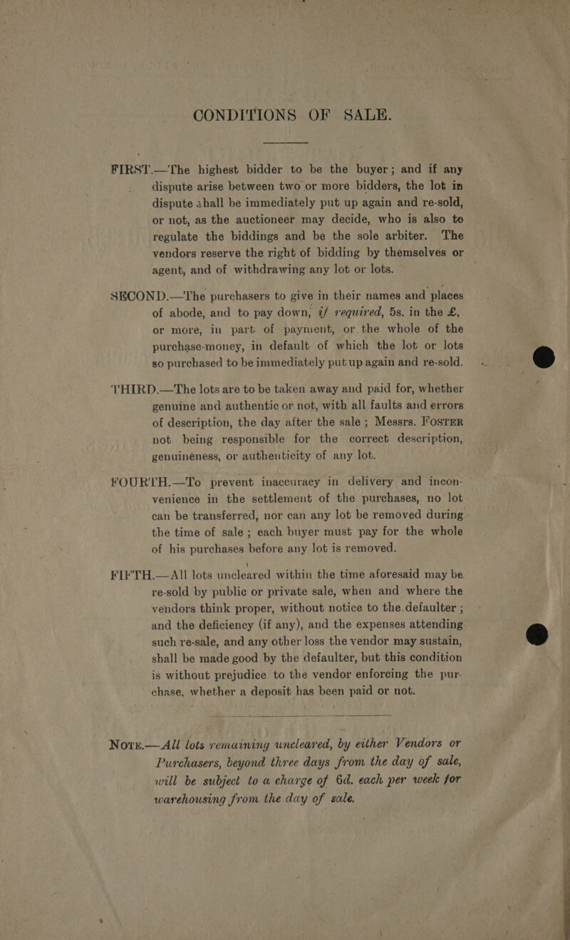 CONDITIONS OF SALE. FIRST.—The highest bidder to be the buyer; and if any dispute arise between two or more bidders, the lot in dispute shall be immediately put up again and re-sold, or not, as the auctioneer may decide, who is also to regulate the biddings and be the sole arbiter. The vendors reserve the right of bidding by themselves or agent, and of withdrawing any lot or lots. SECOND.—The purchasers to give in their names and places of abode, and to pay down, if required, 5s. in the £, or more, in part of payment, or the whole of the purchase-money, in default of which the lot or lots so purchased to be immediately put up again and re-sold. THIRD.—The lots are to be taken away and paid for, whether genuine and authentic or not, with all faults and errors of description, the day after the sale ; Messrs. I’osTER not being responsible for the correct description, genuineness, or authenticity of any lot. FOURTH.—To prevent inaccuracy in delivery and incon- venience in the settlement of the purchases, no lot can be transferred, nor can any lot be removed during the time of sale ; each buyer must pay for the whole of his purchases before any lot is removed. FIFTH.— All lots ehcenrel within the time aforesaid may be re-sold by public or private sale, when and where the vendors think proper, without notice to the.defaulter ; and the deficiency (if any), and the expenses attending such re-sale, and any other loss the vendor may sustain, shall be made good by the defaulter, but this condition is without prejudice to the vendor enforcing the pur- chase, whether a deposit has been paid or not.  Nors.— All lots remaining wneleared, by either Vendors or Purchasers, beyond three days from the day of sale, will be subject to a charge of 6d. each per week for warehousing from the day of sale.   meibimaa ts